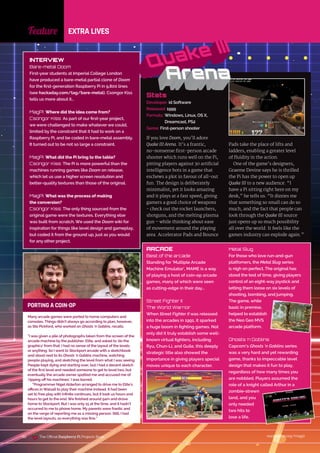 Feature EXTRA LIVES
raspberrypi.org/magpi
190
Stats
Developer: id Software
Released: 1999
Formats:	
Windows, Linux, OS X,
Dreamcast, PS2
Genre: First-person shooter
If you love Doom, you’ll adore
Quake III Arena. It’s a frantic,
no‑nonsense first-person arcade
shooter which runs well on the Pi,
pitting players against 30 artificial
intelligence bots in a game that
eschews a plot in favour of all-out
fun. The design is deliberately
minimalist, yet it looks amazing
and it plays at a fast speed, giving
gamers a good choice of weapons
- check out the rocket launchers,
shotguns, and the melting plasma
gun – while thinking about ease
of movement around the playing
area. Accelerator Pads and Bounce
Pads take the place of lifts and
ladders, enabling a greater level
of fluidity in the action.
One of the game’s designers,
Graeme Devine says he is thrilled
the Pi has the power to open up
Quake III to a new audience. “I
have a Pi sitting right here on my
desk,” he tells us. “It dizzies me
that something so small can do so
much, and the fact that people can
look through the Quake III source
just opens up so much possibility
all over the world. It feels like the
games industry can explode again.”
INTERVIEW
Bare-metal Doom
First-year students at Imperial College London
have produced a bare-metal partial clone of Doom
for the first-generation Raspberry Pi in 9,800 lines
(see hackaday.com/tag/bare-metal). Csongor Kiss
tells us more about it…
MagPi: Where did the idea come from?
Csongor Kiss: As part of our first-year project,
we were challenged to make whatever we could,
limited by the constraint that it had to work on a
Raspberry Pi, and be coded in bare-metal assembly.
It turned out to be not so large a constraint.
MagPi: What did the Pi bring to the table?
Csongor Kiss: The Pi is more powerful than the
machines running games like Doom on release,
which let us use a higher screen resolution and
better-quality textures than those of the original.
MagPi: What was the process of making
the conversion?
Csongor Kiss: The only thing sourced from the
original game were the textures. Everything else
was built from scratch. We used the Doom wiki for
inspiration for things like level design and gameplay,
but coded it from the ground up, just as you would
for any other project.
Many arcade games were ported to home computers and
consoles. Things didn’t always go according to plan, however,
as Ste Pickford, who worked on Ghosts ‘n Goblins, recalls.
“I was given a pile of photographs taken from the screen of the
arcade machine by the publisher, Elite, and asked to ‘do the
graphics’ from that. I had no sense of the layout of the levels
or anything. So I went to Stockport arcade with a sketchbook
and stood next to its Ghosts ‘n Goblins machine, watching
people playing, and sketching the level from what I was seeing.
People kept dying and starting over, but I had a decent sketch
of the first level and needed someone to get to level two, but
eventually the arcade owner spotted me and accused me of
‘ripping off his machines’. I was barred.
“Programmer NigelAlderton arranged to drive me to Elite’s
offices in Walsall to play their machine instead. It had been
set to free play with infinite continues, but it took us hours and
hours to get to the end. We finished around 5am and drove
home to Stockport. But I was only 15 at the time, and it hadn’t
occurred to me to phone home. My parents were frantic and
on the verge of reporting me as a missing person. Still, I had
the level layouts, so everything was fine.”
ARCADE
Best of the arcade
Standing for ‘Multiple Arcade
Machine Emulator’, MAME is a way
of playing a host of coin-op arcade
games, many of which were seen
as cutting-edge in their day…
Street Fighter II:
The World Warrior
When Street Fighter II was released
into the arcades in 1991, it sparked
a huge boom in fighting games. Not
only did it truly establish some well-
known virtual fighters, including
Ryu, Chun-Li, and Guile, this deeply
strategic title also showed the
importance in giving players special
moves unique to each character.
Metal Slug
For those who love run-and-gun
platfomers, the Metal Slug series
is nigh on perfect. The original has
stood the test of time, giving players
control of an eight-way joystick and
letting them loose on six levels of
shooting, bombing, and jumping.
The game, while
basic in premise,
helped to establish
the Neo Geo MVS
arcade platform.
Ghosts ‘n Goblins
Capcom’s Ghosts ‘n Goblins series
was a very hard and yet rewarding
game, thanks to impeccable level
design that makes it fun to play,
regardless of how many times you
are nobbled. Players assumed the
role of a knight called Arthur in a
zombie-strewn
land, and you
only needed
two hits to
lose a life.
PORTING A COIN-OP
The Official Raspberry Pi Projects Book
 