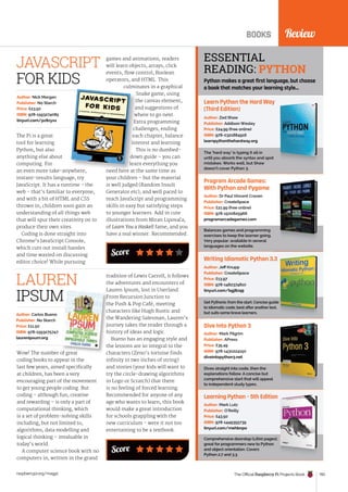 BOOKS
BOOKS Review
The Official Raspberry Pi Projects Book 193
raspberrypi.org/magpi
Wow! The number of great
coding books to appear in the
last few years, aimed specifically
at children, has been a very
encouraging part of the movement
to get young people coding. But
coding – although fun, creative
and rewarding – is only a part of
computational thinking, which
is a set of problem-solving skills
including, but not limited to,
algorithms, data modelling and
logical thinking – invaluable in
today’s world.
A computer science book with no
computers in, written in the grand
Author: Carlos Bueno
Publisher: No Starch
Price: £11.50
ISBN: 978-1593275747
laurenipsum.org
LAUREN
IPSUM
Wow! The number of great
IPSUM
Score
tradition of Lewis Carroll, it follows
the adventures and encounters of
Lauren Ipsum, lost in Userland.
From Recursion Junction to
the Push  Pop Café, meeting
characters like Hugh Rustic and
the Wandering Salesman, Lauren’s
journey takes the reader through a
history of ideas and logic.
Bueno has an engaging style and
the lessons are so integral to the
characters (Zeno’s tortoise finds
infinity in two inches of string)
and stories (your kids will want to
try the circle-drawing algorithms
in Logo or Scratch) that there
is no feeling of forced learning.
Recommended for anyone of any
age who wants to learn, this book
would make a great introduction
for schools grappling with the
new curriculum - were it not too
entertaining to be a textbook.
Learn Python the Hard Way
(Third Edition)
The ‘hard way’ is typing it all in
until you absorb the syntax and spot
mistakes. Works well, but Shaw
doesn’t cover Python 3.
Author: Zed Shaw
Publisher: Addison Wesley
Price: £24.99 (free online)
ISBN: 978-0321884916
learnpythonthehardway.org
Program Arcade Games:
With Python and Pygame
Balances games and programming
exercises to keep the learner going.
Very popular: available in several
languages on the website.
Author: Dr Paul Vincent Craven
Publisher: CreateSpace
Price: £21.99 (free online)
ISBN: 978-1500825966
programarcadegames.com
Writing Idiomatic Python 3.3
Get Pythonic from the start. Concise guide
to idiomatic code; best after another text,
but suits some brave learners.
Author: Jeff Knupp
Publisher: CreateSpace
Price: £13.97
ISBN: 978-1482374810
tinyurl.com/bgj8zq9
Dive Into Python 3
Dives straight into code, then the
explanations follow. A concise but
comprehensive start that will appeal
to independent study types.
Author: Mark Pilgrim
Publisher: APress
Price: £35.49
ISBN: 978-1430224150
diveintopython3.net
Learning Python – 5th Edition
Comprehensive doorstop (1,600 pages);
great for programmers new to Python
and object orientation. Covers
Python 2.7 and 3.3.
Author: Mark Lutz
Publisher: O’Reilly
Price: £43.50
ISBN: 978-1449355739
tinyurl.com/mehbnpo
ESSENTIAL
READING: PYTHON
Python makes a great first language, but choose
a book that matches your learning style…
The Pi is a great
tool for learning
Python, but also
anything else about
computing. For
an even more take-anywhere,
instant-results language, try
JavaScript. It has a runtime - the
web - that’s familiar to everyone,
and with a bit of HTML and CSS
thrown in, children soon gain an
understanding of all things web
that will spur their creativity on to
produce their own sites.
Coding is done straight into
Chrome’s JavaScript Console,
which cuts out install hassles
and time wasted on discussing
editor choice! While pursuing
Author: Nick Morgan
Publisher: No Starch
Price: £23.50
ISBN: 978-1593274085
tinyurl.com/pz8zyxx
Score
games and animations, readers
will learn objects, arrays, click
events, flow control, Boolean
operators, and HTML. This
culminates in a graphical
Snake game, using
the canvas element,
and suggestions of
where to go next.
Extra programming
challenges, ending
each chapter, balance
interest and learning.
This is no dumbed-
down guide – you can
learn everything you
need here at the same time as
your children – but the material
is well judged (Random Insult
Generator etc), and well paced to
teach JavaScript and programming
skills in easy but satisfying steps
to younger learners. Add in cute
illustrations from Miran Lipova�
ca,
of Learn You a Haskell fame, and you
have a real winner. Recommended.
an even more take-anywhere,
culminates in a graphical
Snake game, using
the canvas element,
and suggestions of
where to go next.
Extra programming
challenges, ending
each chapter, balance
interest and learning.
This is no dumbed-
down guide – you can
learn everything you
need here at the same time as
JAVASCRIPT
FOR KIDS
 