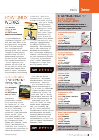 Score
Review
BOOKS
If you’ve been
intrigued by the promises
of functional programming
(see sidebar), but can’t quite
see the advantage for that most
practical of environments,
the web, this could be the
introduction for you. Demanding
perhaps minimal Clojure
experience (those with some
exposure to Common Lisp will
quickly pick up the thread),
Baldwin takes the reader though
building a web application in
Clojure from scratch, using the
Luminus application template and
the Ring web application library.
Author: Ryan Baldwin
Publisher: Packt
Price: £27.99
ISBN: 978-1784392222
tinyurl.com/lva8c9r
CLOJURE WEB
DEVELOPMENT
ESSENTIALS
Score
Using these two sensible
default choices – which saves
a lot of unnecessary discussion
on alternatives – means the
structural details of the stack
and the build dependencies
can be packed into the first two
chapters. Stick with the book
through these; it’s worth the
effort, even if you’re a relative
Clojure newbie. Now comes the
fun part: really building the app.
From simple routing with
Compojure, through the Django-
inspired Selmer, pages appear,
then forms are handled, and
the YeSQL library is introduced.
Somewhere along the way – perhaps
with bypassing the pain of ORM –
readers are likely to find an ‘aha’
moment, as they discover how
much easier things can be in Clojure
than their previous framework and
language of choice.
Functional Programming
in Java
Persuasive case for functional programming
in Java. Dr Subramaniam shows the way for
expressive, robust, parallelisable Java.
Author: Venkat Subramaniam
Publisher: Pragmatic
Price: £21.99
ISBN: 978-1937785468
tinyurl.com/lbdrwb7
Functional Thinking:
Paradigm Over Syntax
Takes Java programmers, used to an imperative
coding style, through the functional concepts
used in Java 8, Scala, Groovy, and Clojure.
Author: Neal Ford
Publisher: O’Reilly
Price: £26.50
ISBN: 978-1449365516
tinyurl.com/pokj7l2
Learning Scala
Compact, indeed concentrated,
introduction to the expressive, flexible Scala
language, building on your OO knowledge –
ideal for Ruby and Python coders.
Author: Jason Swartz
Publisher: O’Reilly
Price: £26.50
ISBN: 978-1449367930
tinyurl.com/k635sz6
Programming Scala
2nd Edition
Comprehensive guide to Scala, aimed
mostly at professional Java programmers:
a good guide and reference for the rest of us.
Author: Dean Wampler  Alex Payne
Publisher: O’Reilly
Price: £33.50
ISBN: 978-1491949856
tinyurl.com/pp23jl7
Seven Concurrency Models
in Seven Weeks
Butcher walks us through seven models
of parallelism and concurrency, using
mostly – but not exclusively – Clojure.
Author: Paul Butcher
Publisher: Pragmatic
Price: £25.50
ISBN: 978-1937785659
tinyurl.com/og4caxo
ESSENTIAL READING:
FUNCTIONAL
PROGRAMMING
With multicore processors (like on the Pi 2)
driving a functional programming revival, it’s
time to join a higher order of coding…
“You should never have
to fight with a computer,” says
Brian Ward in his preface to this
thoroughly revised and updated
guide to the inner workings
of our favourite kernel and
operating system. Part of avoiding
a struggle with your computer
is understanding, and Linux is
open to all with its plain text
configuration files, open-source
code, and vast online resources.
If the Pi is your first Linux
computer, you may look at the
title and think this book is more
than you need to know. Not so:
the fractal layout – starting with
basic information, and expanding
Author: Brian Ward
Publisher: No Starch
Price: £26.50
ISBN: 978-1593275679
nostarch.com/howlinuxworks2
in finer detail – gives you as
much information as you wish
to read in each chapter. Just stop
when you’ve learned
enough on a topic,
then continue later
when you’re curious.
Ward sets out a
more kernel-centred
work than the first
edition, walking the
reader through devices,
disk layout, boot order,
user space, logging and other
housekeeping, processes, and
networking. There’s something
here for every level of user, and
while well-written enough to
work right through, drawing you
onwards, it also earns its place on
the shelf as an essential reference
– particularly as previous Linux
classics have not been updated
to keep up with changes in the
workings of recent kernels.
to fight with a computer,” says
when you’ve learned
enough on a topic,
then continue later
when you’re curious.
more kernel-centred
work than the first
edition, walking the
reader through devices,
disk layout, boot order,
HOW LINUX
WORKS
intrigued by the promises
can be packed into the first two
chapters. Stick with the book
through these; it’s worth the
effort, even if you’re a relative
Clojure newbie. Now comes the
fun part: really building the app.
Review
The Official Raspberry Pi Projects Book 195
raspberrypi.org/magpi
 
