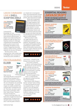 Score
Review
BOOKS
Eloquent JavaScript
Second Edition
One of the best introductions to programming
anywhere, updated for current JavaScript,
and expanded with projects and more.
Author: Marijn Haverbeke
Publisher: No Starch
Price: £26.50
ISBN: 978-1593275846
nostarch.com/ejs2
JavaScript  jQuery: Interactive
Front-end Web Development
Strikingly presented introduction to both
adding interactivity with JS and speeding
up your development using jQuery.
Author: Jon Duckett
Publisher: Wiley
Price: £26.99
ISBN: 978-1118531648
javascriptbook.com
Automate with Grunt:
The Build Tool for JavaScript
Focused guide to understanding the complete
JS build environment - use Grunt to convert code,
run tests, and produce distributions for production.
Author: Brian P Hogan
Publisher: Pragmatic
Price: £11.50
ISBN: 978-1941222119
tinyurl.com/nexephh
Data Visualization
with JavaScript
Communicate! Tree maps, heat maps,
network graphs, word clouds, and even pie
charts – interactively and in your browser.
Author: Stephen A Thomas
Publisher: No Starch
Price: £26.50
ISBN: 978-1593276058
nostarch.com/datavisualization
JavaScript: The Good Parts
Small but dense, and very rewarding,
but not the first JavaScript book you
should read. You’ll be rethinking your
entire approach to coding in JS.
Author: Douglas Crockford
Publisher: O’Reilly
Price: £19.99
ISBN: 978-0596517748
tinyurl.com/3zpqdh5
ESSENTIAL READING:
JAVASCRIPT
The web’s own language is powerful and
eloquent, yet lives in a familiar environment
(your browser)…
Command line
knowledge isn’t just
about automating tasks for busy
Linux systems administrators – a
deeper Linux understanding will
enable you to get far more out of
Raspbian and your Pi. Although
comprehensive and detailed, this
guide assumes no prior Linux
knowledge and explains much
of what’s happening internally,
making a useful tutorial, as well as
reference, for the non-GUI world.
The first section, on the
command line, covers similar areas
to The MagPi’s own command line
introductory series (available as
Author: Richard Blum
 Christine Bresnahan
Publisher: Wiley
Price: £33.99
ISBN: 978-1118983843
tinyurl.com/p7hcmgb
an e-book), but in much greater
detail. The remaining three sections
cover shell scripts in progressively
greater, then more practical, detail.
While shell scripting will
never match Python, say,
for larger programs, here
you’ll find inspiration for
getting Raspbian (and other
Linux systems) to create
useful utilities, and even to
build database-driven code
that interacts with your email
account and collects web data.
So it should prove an inspiration as
well as a useful reference.
GNU/Linux doesn’t need
750-page books because it’s
complicated, but because it’s
powerful. Very powerful. You can
live happily with Raspbian without
knowing three-quarters of what
Blum and Bresnahan examine here,
but this is a great collection of Linux
knowledge when you do need it.
While shell scripting will
never match Python, say,
for larger programs, here
you’ll find inspiration for
getting Raspbian (and other
Linux systems) to create
useful utilities, and even to
build database-driven code
that interacts with your email
account and collects web data.
LINUX COMMAND
LINE  SHELL
SCRIPTING BIBLE
Score
Elixir runs on
the Erlang VM and is a functional
programming language that’s
great for concurrency. It needs a
more recent Erlang version than
the one in Raspbian, but installing
one is easy enough – or SD card
images are readily available from
someone who’s already done the
job. That done, you want a quick
way to dive in and learn: enter
Dave ‘Ruby Pickaxe’ Thomas’s
practical introduction.
Aimed at existing coders, the
book dives straight into functional
programming (“programming
should be about transforming
data”) and the power of Elixir’s
Author: Dave Thomas
Publisher: Pragmatic
Price: £23.99
ISBN: 978-1937785581
tinyurl.com/o3r7yrl
concurrency – a benefit of the
Erlang virtual machine. Elixir’s
easy syntax, powerful
macros, and standard library
will get you up and running
so quickly, you may not
notice that Thomas’s well-
structured book is carrying
you so far through the
learning experience.
The real strength of this
work is in shifting how
you approach coding, teaching
functional thinking.
Much shorter than Thomas’s
famous ‘pickaxe’ book on Ruby,
it’s about putting the fun back
into programming, in a world
of multi-cores and adequate
RAM, that begs for functional
programming but without the
academic trappings. As it says:
“It’s tomorrow already.
Are you ready?”
the Erlang VM and is a functional
macros, and standard library
will get you up and running
so quickly, you may not
notice that Thomas’s well-
structured book is carrying
you so far through the
learning experience.
work is in shifting how
PROGRAMMING
ELIXIR
Review
The Official Raspberry Pi Projects Book 197
raspberrypi.org/magpi
 