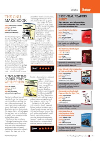 Review
The Official Raspberry Pi Projects Book 201
raspberrypi.org/magpi
Not the O’Reilly imprint,
the other Make! Yes, GNU
Make is something most of us only
come across when we download a
program in source form, and have to
untar then run the ‘./configure 
make  make install’ incantation
to compile and install the software.
GNU Make is the build automation
tool heroically doing the hard work
in the background.
Readers may know of John
Graham-Cumming from his
successful petition to the UK
government asking for an apology
for its persecution of Alan Turing.
Here is a success on a smaller
stage – but no less vital, as many
Author: John Graham-Cumming
Publisher: No Starch
Price: £23.50
ISBN: 978-1593276492
nostarch.com/gnumake
people have started out using Make,
and writing makefiles, for their
own projects, then run up against
some hurdle. This is not
a beginner’s book, but for
anyone already using Make
in their projects, it’s a
really well-written guide to
getting more from it.
The author gained his
Make knowledge writing
a complete clone of the
software in C++ - not a
unique project, as some readers
may know the Python Snakemake,
designed for complicated workflows
in bioinformatics – and he has a
comprehensive knowledge of GNU
Make. This is most usefully reflected
in the excellent chapter on ‘Pitfalls
and Problems’ – essential reading
for anyone whose project, and
consequently makefile, has grown
large enough to run into difficulties.
Make is something most of us only
John Graham-Cumming
anyone already using Make
in their projects, it’s a
really well-written guide to
getting more from it.
Make knowledge writing
a complete clone of the
software in C++ - not a
THE GNU
MAKE BOOK
Score
Review
BOOKS
Learn Ruby the Hard Way
Great intro for the new programmer: a
little ‘Pythonic’, but strongly practical,
preparing you for real-world coding.
Author: Zed A Shaw
Publisher: Addison Wesley
Price: £24.99
ISBN: 978-0321884992
learnrubythehardway.org
The Well-Grounded Rubyist
Second Edition
Introduction and reference with a strongly
object-oriented approach to the language;
ideal for Pythonistas new to Ruby.
Author: David A Black
Publisher: Manning
Price: £27.99
ISBN: 978-1617291692
manning.com/black3
Ruby Wizardry: An Introduction
to Programming for Kids
While the story pulls children in, serious
programming concepts are painlessly
transmitted by Codecademy author Eric
Weinstein: wizardry indeed!
Author: Eric Weinstein
Publisher: No Starch
Price: £19.99
ISBN: 978-1593275662
nostarch.com/rubywizardry
Metaprogramming Ruby 2:
Program Like the Ruby Pros
The next step: gain real insight into Ruby
through writing code that writes code.
Practical and thought-provoking.
Author: Paolo Perrotta
Publisher: Pragmatic
Price: £25.50
ISBN: 978-1941222126
oreil.ly/1e0IhnN
Rails Crash Course
A No-Nonsense Guide
to Rails Development
We couldn’t leave out Rails, and Lewis’s
new guide is concise, yet lacking
nothing you need to get going.
Author: Anthony Lewis
Publisher: No Starch
Price: £23.50
ISBN: 978-1593275723
nostarch.com/railscrashcourse
ESSENTIAL READING:
RUBY
There are many ways to learn and use
Ruby’s expressive power: here are five
of the best recent tutorials…
If you’ve ever found yourself
repetitively carrying out the same
task over and over, wishing you
had a little more command-line
experience so that you know the
correct Bash magic to get it all
done in one go from the terminal,
this is your chance to leapfrog past
that and learn how to use Python
to quickly write programs to take
on the tedious tasks.
The first section introduces
Python and programming basics,
such as flow control, functions,
lists, and string manipulation,
with practice questions and
useful projects rounding off each
chapter. The main part of the
Author: Al Sweigart
Publisher: No Starch
Price: £19.99
ISBN: 978-1593275990
automatetheboringstuff.com
AUTOMATE THE
BORING STUFF
WITH PYTHON
book is a dozen chapters dedicated
to problem areas
where a little Python
code will smooth
away your problems:
organising files,
getting data from
websites, working with
text from inside PDF
and Word documents,
batch-editing images,
and even automating when and
how programs run on your PC.
Sweigart is an able teacher
with a number of well-regarded
Python books to his name, and it
shows through his clear teaching
style and well-paced lessons. Not
only are these skills which would
benefit any regular computer
user, but after working through
Sweigart’s book, non-coders will
find themselves competent and
practical beginner programmers.
If you’ve ever found yourself
BORING STUFF
WITH PYTHON
to problem areas
where a little Python
code will smooth
away your problems:
organising files,
getting data from
websites, working with
text from inside PDF
and Word documents,
batch-editing images,
Score
 