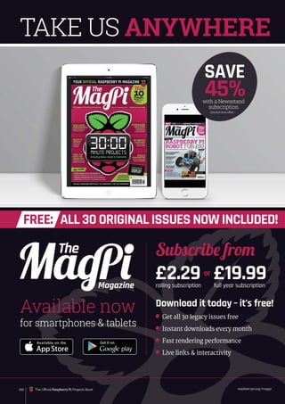 raspberrypi.org/magpi
with a Newsstand
subscription
SAVE
45%
(limited time offer)
or
Download it today – it’s free!
Get all 30 legacy issues free
Instant downloads every month
Fast rendering performance
Live links  interactivity
Magazine
for smartphones  tablets
Available now
Subscribe from
£2.29
rolling subscription
£19.99
full year subscription
TAKE US ANYWHERE
ALL 30 ORIGINAL ISSUES NOW INCLUDED!
FREE:
202 The Official Raspberry Pi Projects Book
 