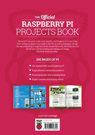 Q4 2015 • £12.99
9 781908 256690
ISBN 978-1-908256-69-0
raspberrypi.org/magpi
THE Official
RASPBERRY PI
PROJECTSBOOK
The world’s favourite credit card-sized PC, the Raspberry Pi is one of the
best-selling computers ever made in the UK. As well as helping to change
the way computing is taught in schools around the world, the Pi has become
the de facto tool for hacking and making cool things.
This book shows you why…
200 PAGES OF PI
Get started with your Raspberry Pi
Inspirational community projects
Essential guides and amazing ideas
Expert reviews and buying advice
 