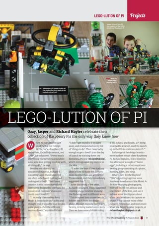 News
raspberrypi.org/magpi The Official Raspberry Pi Projects Book 21
Projects
raspberrypi.org/magpi 21
Ozzy, Jasper and Richard Hayler celebrate their
collection of Raspberry Pis the only way they know how
LEGO-LUTION OF PI
LEGO-LUTION OF PI
hen Richard Hayler isn’t
working for the Foreign
Office, he’s a Raspberry Pi
enthusiast, CoderDojo mentor, and
Code Club volunteer. “Pretty much
everything else revolves around my
sons, who love getting involved with
all things Pi,” he says.
Besides test-driving his
educational material, Richard’s
sons Ozzy (aged 8) and Jasper (9)
are often to be found hacking and
making with the Pi. Their latest
creation is this rather marvellous
Lego scene designed to celebrate the
evolution of everyone’s favourite
credit-card-sized PC.
“I recently liberated my Rev 1
Model B from the BrickPi robot and
thought that it would be nice to take
some photos of all the different
versions I own,” explains Richard.
“I didn’t get round to it straight
away, and it languished on my list
of ‘things to do’. Then I was lucky
enough to get a free Pi 2 on the day
of launch by tracking down the
Element14 PiCycle (bit.ly/1DpL9Es),
which reinvigorated my interest in
the idea.
“I asked the boys if they had any
ideas of how to make the pictures
more exciting than just a bunch of
Pis on a desk, and they immediately
suggested this.”
After discussing a few ideas,
Richard’s youngest, Ozzy, suggested
creating a Lego timeline showing
the Pis being used in different ways.
“This morphed into a scene which
follows the Pi from the design
phase, through manufacture in a Pi
factory, to being loaded onto a lorry.
Then we have some children using
it in a school, and finally, a Pi being
strapped to a rocket, ready to launch
up to the ISS to celebrate Astro Pi.”
Each stage of the design boasts a
more modern model of the Raspberry
Pi, Richard explains, not to mention
the addition of a couple of ‘Easter
eggs’, including a rather suspicious-
looking group consisting of a pirate,
monkey, robot, and ninja.
What’s next for the Haylers?
“[We’re] putting together some
hardware based around the Model A+
for kite-mapping photography,
that will record the altitude and
orientation of the kite, and use it
to have some intelligence about
when (and when not) to capture an
image.” You can see more of the
Haylers’ Pi timeline, and learn more
about the family’s other projects, at
richardhayler.blogspot.co.uk.
W
Jasper (9) and Ozzy (8),
the creators of the LEGO
timeline of Raspberry Pi
Right Who are
these likely-
looking lads?!
A Raspberry Pi ModelA rolls off
the production line, ready to be
loaded onto a truck
The Official Raspberry Pi Projects Book
 