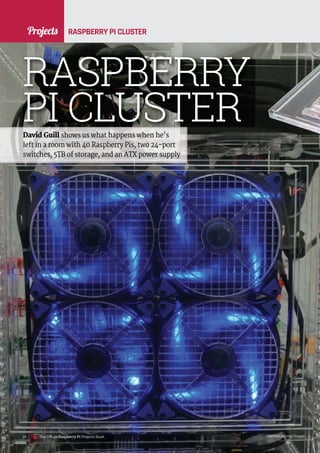 News
raspberrypi.org/magpi
22 The Official Raspberry Pi Projects Book raspberrypi.org/magpi
22
Projects RASPBERRY PI CLUSTER
David Guill shows us what happens when he’s
left in a room with 40 Raspberry Pis, two 24-port
switches, 5TB of storage, and an ATX power supply
RASPBERRY
PI CLUSTER
The Official Raspberry Pi Projects Book
Projects
 