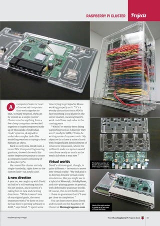 News
raspberrypi.org/magpi The Official Raspberry Pi Projects Book 23
computer cluster is ‘a set
of connected computers
that work together so
that, in many respects, they can
be viewed as a single system’.
Clusters can be anything from a
few cheap computers networked
together to supercomputers made
up of thousands of individual
‘node’ systems, designed to
undertake complex tasks like
modelling weather or trying to beat
humans at chess.
Back in early 2014 David Guill, a
recent MSc Computer Engineering
graduate, showed the world his
rather impressive project to create
a computer cluster consisting of
40 Raspberry Pis.
He created his cluster entirely
single-handedly, right down to the
custom laser-cut acrylic case.
A new direction
A year on, we caught up with David
to find he’s still working hard on
his pet project, and it seems it’s
taking him in new and exciting
directions. “While it wasn’t one
of my original goals, the most
important work I’ve done on it so
far has been in porting software to
ARM,” says David. “I spent some
time trying to get Apache Mesos
working properly on it.” It’s a
worthy distraction since ARM is
fast becoming a real player in the
server market, meaning David’s
work could have real value in the
coming years.
“While I’ve mostly been fixing
supporting tools as I discover they
aren’t ready for ARM, I’ll also be
writing some of my own tools . My
objective is to have a suite of tools
with insignificant diminishment of
returns for expansion, where the
millionth node in a system would
contribute nearly as much as the
tenth did when it was new.”
Virtual worlds
David’s ultimate goal, though, is
quite different – he wants to move
into virtual reality. “My end goal is
to develop detailed virtual reality
simulations, like you might see in
a hybrid of Minecraft, LittleBigPlanet,
and role-playing games in general,
with deformable planetary worlds.
Of course, this is still hobby work
- I have no guarantee that it’ll ever
get close to completion.”
You can learn more about David
and his work on the Raspberry Pi
Cluster at likemagicappears.com.
A
The Official Raspberry Pi Projects Book
Projects
The bottom section of
David’s cluster consists
of two 24-port switches
Most of the mid-section
is made up of ten rows
of these bad boys
RASPBERRY PI CLUSTER
 