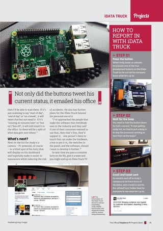 News
raspberrypi.org/magpi The Official Raspberry Pi Projects Book 25
Projects
iDATA TRUCK
then I’ll be able to scan them. If it’s
just scanning to say ‘start of day’,
‘end of day’ or ‘on a break’, it will
tweet that but not email it. If it’s
‘running 30 minutes later’ or ‘box
on’/‘box off’, it will still email it to
the office. So there will be a split of
what data gets sent where.”
What’s next?
Next on the list for Andy is a
camera – Pi-powered, of course
– in a blind spot of his lorry that
will display on his dashboard
and hopefully make it easier to
manoeuvre while reducing the risk
HOW TO
REPORT IN
WITH iDATA
TRUCK
 STEP 01
Press the button
When Andy loads or unloads,
he presses one of the four
preselected buttons on the iData
Truck so he can let his company
know what he’s up to.
 STEP 02
Wait for the beep
You need to hold the button down
for half a second: “It kept getting
really hot, so I had to put a delay in
to stop the processor working so
hard from all the loops!”
 STEP 03
Email and tweet sent
An email is sent off to Andy’s
company to let them know of
his status, and a tweet is sent to
the @iDataTruck Twitter feed for
everyone to see what he’s up to.
Left The
information on
the iData Truck
stream is always
expanding.
Andy initially
had trouble with
duplicate tweets
until he started
using timestamps
of accidents. He also has further
plans for the iData Truck beyond
his personal use of it.
“I’ve approached the people that
make the software that everybody
uses in the industry and they said
if one of their customers wanted to
use that, then that’s fine, they’d
support it... one person’s been in
touch that can make the hardware,
a box to put it in, the switches in
the panel, and the software, should
I want to develop it further.”
So next time you pass a container
lorry on the M3, give it a wave and
you might end up on iData Truck TV.
Not only did the buttons tweet his
current status, it emailed his office
 