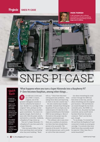 News
raspberrypi.org/magpi
26 The Official Raspberry Pi Projects Book
Mark has soldered the SD card
directly to the main board,
while the USB and Ethernet
are soldered directly to the
controller ports
Some parts couldn’t be soldered
to the SNES due to wiring
limitations – the HDMI port
connects directly to the rear
It’s powered by a standard
Raspberry Pi Model B
because the microSD
adaptor is the best interface
What happens when you turn a Super Nintendo into a Raspberry Pi?
F-Zero becomes Raspbian, among other things…
ou walk into a room and
see a SNES. A classic,
a legend, one of the
greatest videogame consoles to
ever be crafted by the hands of
man. Beside it is a cartridge of the
original F-Zero, perhaps not the
best in the series but an excellent
game nonetheless. You slam it in
(gently though, they’re both 25
years old), flick the power switch,
and look for a controller. Suddenly,
a Raspberry Pi logo shows up.
This isn’t a Super Nintendo. It’s
a Raspberry Pi case that used to be
a Super Nintendo.
“Like most great ideas, [I got it]
from watching others and seeing
what they were building,” Mark
tells us. “[Also] how they were
solving particular problems… then
taking those ideas and improving
on them in my own creative way.”
His own creative way is frankly
incredible. Instead of just fitting the
Raspberry Pi into an empty case, he
soldered parts of it directly to the
original motherboard of the broken
SNES he was working on. Most of
the work on this project was the
physical customisation part.
“The software side is easy since
there are a numbers of solutions
out there that have already been
proven to be successful. The
majority of the work I’ve done is
with the physical part, and is easily
90-95% of the time invested.”
Y
Just about everything he could
connect through the SNES has
been done in that way, and just
about everything uses the original
port locations. USB and Ethernet
are routed through the two front
controller ports, the HDMI is in
the old AV out, the power has been
converted, and an on/off switch
has been fitted into the aerial
connector. That’s not the best
part, though:
“In my design, I’ve moved the
SD card from the Raspberry Pi and
connected it inside an actual game
cartridge. I’ve noticed a few more
failed boots than normally would
be expected. Other than that, it
works beautifully!”
MARK PARRISH
A .NET developer with a software
consulting firm, who grew up playing
Nintendo’s ground-breaking consoles.
imgur.com/a/1RUwa
 It took two
weekends to
complete
 This is a US
SNES, hence
the purple
and angles
 Some of the
printed circuits
are scratched
off to make
it work
 The original
power light
is fixed to a
GPIO pin
 F-Zero is one
of Mark’s
favourite SNES
games
Quick
Facts
SNES PI CASE
SNES PI CASE
Projects
 