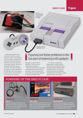 News
raspberrypi.org/magpi The Official Raspberry Pi Projects Book 27
STEP-01
Jack in
Plug your HDMI, power, Ethernet, and
USB devices into the various ports – the
controller connectors hold the latter two,
in case you were wondering.
STEP-02
Grab a game
Search through the game library for F-Zero.
Make sure it’s the right version of F-Zero,
the one with an SD card of Raspbian on it.
Slot it in the top of the SNES.
STEP-03
Flick the switch
Unfortunately, the original power button
won’t help you here. Behind the SNES and
next to the power cable is the on/off button
– flick it to bring the SNES Pi to life.
POWERING UP THE SNES PI CASE
SNES PI CASE
A Nintendo console needs
Nintendo controllers, surely?
“I have two ideas,” Mark tells us.
“One is to take an original USB
controller that works natively
with the Pi and cram that into
a controller housing. The result
would look like the original
controller. The other would be
to map the current controller to
the USB spec that the Pi expects.
I haven’t done a lot of research
on this approach; however,
figuring out these kinds of
problems is the fun part of
tinkering with gadgets.”
While the internet likes to go a little
bit mad whenever someone posts a
new classic console mod like this, it
sounds like this is nothing compared
to the joy of actually doing it:
“I’m always amazed at the
beginning of a project like this,
that you have a workbench full of
parts that by themselves do little
or nothing. Then at some point
while putting the parts together,
something new and useful is created
and essentially ‘comes alive’.”
Figuring out these problems is the
fun part of tinkering with gadgets
A common sight in ’90s
households – but this
SNES holds a secret
Image: Evan Amos CC BY-SA 3.0
Left Mark
interfaced directly
with a microSD card
converter to allow
booting from
the cartridge
Projects
 