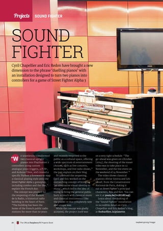 News
raspberrypi.org/magpi
28 The Official Raspberry Pi Projects Book
Projects
Cyril Chapellier and Eric Redon have brought a new
dimension to the phrase ‘duelling pianos’ with
an installation designed to turn two pianos into
controllers for a game of Street Fighter Alpha 3
e seamlessly transformed
two classical upright
pianos into PlayStation 2
controllers using custom
analogue piezo triggers, a Pi B+,
and Arduino Unos, and created a
specific Python 3 firmware to map
a classical playing style onto the
Street Fighter Alpha 3 gameplay,
including combos and the like,”
explain the French duo.
The concept was pitched for
the reopening of the Maison
de la Radio, a historical radio
building in the heart of Paris.
“The building has been the
home of the French public radio
stations for more than 50 years
and recently reopened to the
public as a cultural space, offering
a wide spectrum of entertainment
choices, such as live concerts,
workshops, and live radio shows,”
the pair explain on their blog.
To celebrate the reopening,
Cyril and Eric worked on the
overarching concept of bringing
‘an alternative visual identity to
music’, which led to the idea of
trying to bring the general public
back in touch with classical music
and classical instruments (like
the piano) in this completely new
and unique way.
While the concept was gladly
accepted, the project itself was
“W
SOUND
FIGHTER
SOUND FIGHTER
raspberrypi.org/magpi
28
on a very tight schedule. “The
go-ahead was given on 1 October
[2014], the shooting of the teaser
video was to take place on 12
November, and the live event on
the weekend of 14 November.”
The video shows classical
pianists Alvise Sinivia and Léo
Jassef, from the Conservatoire
National de Paris, duking it
out as Street Fighter’s principal
characters, Ryu and Ken. You can
see it at youtu.be/7v2B71RUaqQ.
Learn about the making of
the ‘Sound Fighter’ installation
in incredible detail on Cyril
Chapellier and Eric Redon’s blog,
at foobarflies.io/pianette.
Projects
 