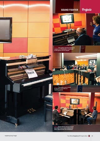 News
raspberrypi.org/magpi The Official Raspberry Pi Projects Book 29
Projects
Above The project cleverly interfaces
a piano to a PlayStation 2 controller
so the game can be ‘played’
raspberrypi.org/magpi 29
SOUND FIGHTER
Above The public were invited
to test this novel take on
‘duelling pianos’
Above Alvise Sinivia and Léo Jassef,
from the Conservatoire National de
Paris, demonstrate the installation
Projects
 