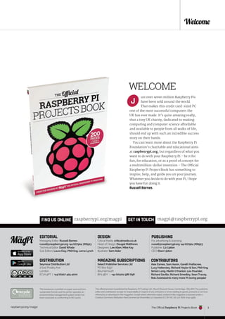 raspberrypi.org/magpi 3
March 2015
raspberrypi.org/magpi 3
Welcome
EDITORIAL
Managing Editor: Russell Barnes
russell@raspberrypi.org +44 (0)7904 766523
Technical Editor: David Whale
Sub Editors: Laura Clay, Phil King, Lorna Lynch
DESIGN
Critical Media: criticalmedia.co.uk
Head of Design: Dougal Matthews
Designers: Lee Allen, Mike Kay
Illustrator: Sam Alder
PUBLISHING
For advertising & licensing:
russell@raspberrypi.org +44 (0)7904 766523
Publisher: Liz Upton
CEO: Eben Upton
This official product is published by Raspberry Pi (Trading) Ltd., Mount Pleasant House, Cambridge, CB3 0RN. The publisher,
editor and contributors accept no responsibility in respect of any omissions or errors relating to goods, products or services
referred to or advertised in the magazine. Except where otherwise noted, content in this magazine is licensed under a
Creative Commons Attribution-NonCommercial-ShareAlike 3.0 Unported (CC BY-NC-SA 3.0). ISSN: 2051-9982.
CONTRIBUTORS
Alex Eames, Sam Aaron, Gareth Halfacree,
Lucy Hattersley, Richard Hayler & Son, Phil King,
Simon Long, Martin O’Hanlon, Les Pounder,
Richard Saville, Richard Smedley, Sean Tracey,
Rob Zwetsloot & many more Pi-loving people!
GET IN TOUCH magpi@raspberrypi.org
FIND US ONLINE raspberrypi.org/magpi
This bookazine is printed on paper sourced from
sustainable forests and the printer operates an
environmental management system which has
been assessed as conforming to ISO 14001.
DISTRIBUTION
Seymour Distribution Ltd
2 East Poultry Ave
London
EC1A 9PT | +44 (0)207 429 4000
MAGAZINE SUBSCRIPTIONS
Select Publisher Services Ltd
PO Box 6337
Bournemouth
BH1 9EH | +44 (0)1202 586 848
The Official Raspberry Pi Projects Book
WELCOME
ust over seven million Raspberry Pis
have been sold around the world.
That makes this credit card-sized PC
one of the most successful computers the
UK has ever made. It’s quite amazing really,
that a tiny UK charity, dedicated to making
computing and computer science affordable
and available to people from all walks of life,
should end up with such an incredible success
story on their hands.
You can learn more about the Raspberry Pi
Foundation’s charitable and educational aims
at raspberrypi.org, but regardless of what you
want to do with your Raspberry Pi – be it for
fun, for education, or as a proof of concept for
a multimillion-dollar invention – The Official
Raspberry Pi Project Book has something to
inspire, help, and guide you on your journey.
Whatever you decide to do with your Pi, I hope
you have fun doing it.
Russell Barnes
J
 