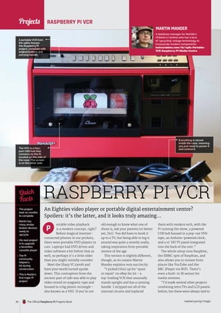 News
raspberrypi.org/magpi
30 The Official Raspberry Pi Projects Book
RASPBERRY PI VCR
An Eighties video player or portable digital entertainment centre?
Spoilers: it’s the latter, and it looks truly amazing…
ortable video playback
is a modern concept, right?
Before magical internet-
connected phones in our pockets,
there were portable DVD players in
cars. Laptops had DVD drives and
video software a bit before that as
well, so perhaps it’s a little older
than you might initially consider.
Meet the Sharp VC2300H and
have your world turned upside
down. This contraption from the
ancient past of 1981 was able to play
video stored on magnetic tape and
housed in a big plastic rectangle –
also known as a VHS. If you’re not
old enough to know what one of
those is, ask your parents (or better
yet, Siri). You did have to hook it
up to a TV, but being able to lug it
around was quite a novelty really,
taking inspiration from portable
stereos of the age.
This version is slightly different,
though, as its creator Martin
Mander explains very succinctly:
“I picked [this] up for ‘spare
or repair’ on eBay for £6 – a
top-loading VCR that unusually
stands upright and has a carrying
handle. I stripped out all of the
internal circuits and replaced
them with modern tech, with the
Pi running the show, a powered
USB hub housed in a pop-out VHS
tape, an Arduino-powered clock,
and a 15˝ HD TV panel integrated
into the back of the unit.”
The whole setup runs Raspbmc,
the XBMC spin of Raspbian, and
also allows you to stream from
places like YouTube and the
BBC iPlayer via WiFi. There’s
even a built-in IR sensor for
media remotes.
“I’d made several other projects
combining retro TVs and LCD panels
before, but these were always tied to
MARTIN MANDER
A database manager for Norfolk’s
Children’s Centres who has a love
of ‘upcycling’ vintage technology to
incorporate modern components.
instructables.com/id/1981-Portable-
VCR-Raspberry-PI-Media-Centre
 The project
took six months
to complete
 Martin has
many similar
broken devices
ready to
upcycle
 His next project
is to upgrade
a Seventies
cassette player
 The Pi
community
helped a
lot during
construction
 This is Martin’s
first major Pi
project
Quick
Facts
The VHS is a four-
port USB hub that
connects to the Pi
located on the side of
the case. The screen
is on the other side
RASPBERRY PI VCR
A portable VCR from
the 1980s houses
this Raspberry Pi
project, complete with
original buttons and
carrying handle
Everything is stored
inside the case, meaning
you just need to power it
and control it
P
Projects
 
