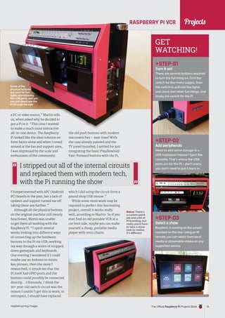 News
raspberrypi.org/magpi The Official Raspberry Pi Projects Book 31
RASPBERRY PI VCR
a PC or video source,” Martin tells
us, when asked why he decided to
put a Pi in it. “This time I wanted
to make a much more interactive
all-in-one device. The Raspberry
Pi looked like the ideal solution on
form factor alone and when I nosed
around at the fan and support sites,
I was impressed by the scale and
enthusiasm of the community.
I’d experimented with APC (Android
PC) boards in the past, but a lack of
updates and support turned me off
taking these any further.”
Although all the physical buttons
on the original machine still mostly
functioned, Martin was unable
to get them all working with the
Raspberry Pi: “I spent several
weeks looking into different ways
of connecting up the hardware
buttons to the Pi via USB, working
my way through a series of stripped
down gamepads and keyboards.
One evening I wondered if I could
maybe use an Arduino to mimic
key presses, then the more I
researched, it struck me that the
Pi itself had GPIO ports and the
buttons could possibly be connected
directly… Ultimately, I think the
30+ year-old switch circuit was the
reason I couldn’t get this to work; in
retrospect, I should have replaced
STEP-01
Turn it on!
There are several buttons required
to turn the full thing on. First the
switch for the mains supply, then
the switch to activate the lights
and clock and other fun things, and
finally the switch for the Pi.
STEP-02
Add peripherals
Need to add some storage or a
USB keyboard/mouse? Eject the
cassette. That’s where the USB
ports are for the Pi – don’t worry,
you don’t need to put it back in.
STEP-03
Select a show
Raspbmc is running on the screen
installed on the rear. Using an IR
remote, you can select from local
media or streamable videos on any
supported service.
the old push buttons with modern
microswitches – next time! With
the case already painted and the
TV panel installed, I settled for just
integrating the basic Play/Rewind/
Fast-Forward buttons with the Pi,
which I did using the circuit from a
pound shop USB mouse.”
While some more work may be
required to perfect this fascinating
project, overall it works really
well, according to Martin. So if you
ever find an old portable VCR at a
car boot sale, maybe you can make
yourself a cheap, portable media
player with retro charm.
I stripped out all of the internal circuits
and replaced them with modern tech,
with the Pi running the show
Below There’s
a custom paint
job and a bit of
Pi branding, but
really you’d have
to take a close
look to realise
it’s different
GET
WATCHING!
Some of the
physical buttons
are used for fun
lights and exposing
the USB ports, and you
can just about see the
Pi through the side
Projects
 