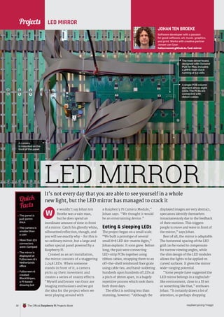 News
raspberrypi.org/magpi
32 The Official Raspberry Pi Projects Book
LED MIRROR
It’s not every day that you are able to see yourself in a whole
new light, but the LED mirror has managed to crack it
e wouldn’t say Johan ten
Broeke was a vain man,
but he does spend an
inordinate amount of time in front
of a mirror. Catch his ghostly white,
silhouetted reflection, though, and
you will see exactly why – for this is
no ordinary mirror, but a large and
rather special panel powered by a
Raspberry Pi.
Created as an art installation,
the mirror consists of a staggering
2,048 LEDs. When someone
stands in front of it, a camera
picks up their movement and
creates a series of snazzy effects.
“Myself and Jeroen van Goor are
imaging enthusiasts and we got
the idea for the project when we
were playing around with
a Raspberry Pi Camera Module,”
Johan says. “We thought it would
be an entertaining device.”
Eating  sleeping LEDs
The project began on a small scale.
“We built a prototype of several
small 8×8 LED dot-matrix digits,”
Johan explains. It soon grew. Before
long, the pair were connecting
LED-strip PCBs together using
ribbon cables, strapping them to an
off-the-shelf reinforced floor grate
using cable ties, and hand-soldering
hundreds upon hundreds of LEDs at
a pitch of 38mm apart, in a hugely
repetitive process which took them
both three days.
The effect is nothing less than
stunning, however. “Although the
displayed images are very abstract,
spectators identify themselves
instantaneously due to the feedback
of their motions. This triggers
people to move and wave in front of
the mirror,” says Johan.
Best of all, the mirror is adaptable.
The horizontal spacing of the LED
grid can be varied to compensate
for narrow viewing angles, while
the slim design of the LED modules
allows the lights to be applied on
curved surfaces. It gives the mirror
wide-ranging potential.
“Some people have suggested the
LED mirror belongs in a nightclub-
like environment, close to a DJ set
or something like that,” enthuses
Johan. “It certainly draws a lot of
attention, so perhaps shopping
JOHAN TEN BROEKE
Software developer with a passion
for good software, art, music, graphics,
and print. Works with creative partner
Jeroen van Goor.
fullscreennl.github.io/led-mirror
 The panel is
just 50mm
thick
 The camera is
smaller than
a coin
 More than 272
connectors
were clamped
 The mirror is
displayed at
Fullscreen.nl’s
Netherlands
office
 Fullscreen.nl
created
BlackStripes,
a Pi-based
drawing bot
Quick
Facts
The main driver board,
designed with Osmond
PCB for Mac, includes
a 4MHz main clock
running at 3.3 volts
LED MIRROR
A camera
is mounted on the
front of the panel
A single PCB column
element drives eight
LEDs. The PCBs are
connected with
ribbon cables
W
Projects
Projects
 