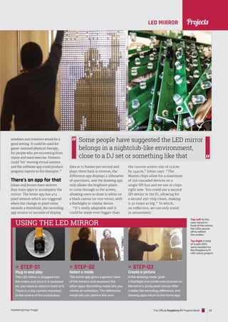 News
raspberrypi.org/magpi The Official Raspberry Pi Projects Book 33
LED MIRROR
windows and interiors would be a
good setting. It could be used for
game-assisted physical therapy,
for people who are recovering from
injury and need exercise. Patients
could ‘hit’ moving virtual sensors
and the software app could produce
progress reports to the therapist.”
There’s an app for that
Johan and Jeroen have written
four main apps to accompany the
mirror. The home app has 4×4
pixel sensors which are triggered
when the change in pixel value
exceeds a threshold; the recording
app retains 10 seconds of display
 STEP-01
Plug in and play
The LED mirror is plugged into
the mains and once it is switched
on, you need to stand in front of it.
There is a tiny camera mounted
in the centre of the installation.
 STEP-02
Select a mode
The home app gives a generic view
of the camera and accesses the
other apps. Recording mode lets you
create an animation. The difference
mode lets you admire the view.
 STEP-03
Create a picture
In the drawing mode, grab
a flashlight and create cool pictures on
the mirror’s 32×64 pixel canvas. After
a while, the recording, difference, and
drawing apps return to the home app.
data at 15 frames per second and
plays them back in reverse; the
difference app displays a silhouette
of spectators; and the drawing app
only allows the brightest pixels
to come through to the screen,
allowing users to draw in white on
a black canvas (or vice versa), with
a flashlight or similar device.
“It’s really adaptable and it
could be made even bigger than
Some people have suggested the LED mirror
belongs in a nightclub-like environment,
close to a DJ set or something like that
Top Right A total
of 2,048 LEDs
were needed for
the Raspberry Pi
LED mirror project
Top Left As the
user moves in
front of the mirror,
the LEDs power
off to reflect
the motion
USING THE LED MIRROR
the current screen size of 122cm
by 244cm,” Johan says. “The
Maxim chips allow for a maximum
of 256 cascaded devices on a
single SPI bus and we use 16 chips
right now. You could use a second
SPI device in the Pi, allowing for
a second 256-chip chain, making
it 32 times as big.” To which,
on reflection, we can only stand
in amazement.
Projects
 