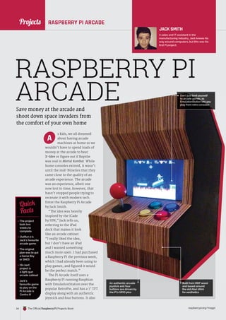 News
raspberrypi.org/magpi
34 The Official Raspberry Pi Projects Book
RASPBERRY PI ARCADE
Save money at the arcade and
shoot down space invaders from
the comfort of your own home
s kids, we all dreamed
about having arcade
machines at home so we
wouldn’t have to spend loads of
money at the arcade to beat
X-Men or figure out if Reptile
was real in Mortal Kombat. While
home consoles existed, it wasn’t
until the mid-Nineties that they
came close to the quality of an
arcade experience. The arcade
was an experience, albeit one
now lost to time; however, that
hasn’t stopped people trying to
recreate it with modern tech.
Enter the Raspberry Pi Arcade
by Jack Smith.
“The idea was heavily
inspired by the iCade
by ION,” Jack tells us,
referring to the iPad
dock that makes it look
like an arcade cabinet.
“I really liked the idea,
but I don’t have an iPad
and I wanted something
much more open. I had purchased
a Raspberry Pi the previous week,
which I had already been using to
play games, and figured it would
be the perfect match.”
The Pi Arcade itself uses a
Raspberry Pi running Raspbian
with EmulationStation over the
popular RetroPie, and has a 7˝ TFT
display along with an authentic
joystick and four buttons. It also
JACK SMITH
A sales and IT assistant in the
manufacturing industry, Jack knows his
way around computers, but this was his
first Pi project.
 The project
took two
weeks to
complete
 OutRun 2 is
Jack’s favourite
arcade game
 The original
plan was to gut
a Game Boy
or SNES
 His next
project is
a light-gun
arcade cabinet
 Jack’s
favourite game
to play on the
Pi Arcade is
Contra III
Quick
Facts
RASPBERRY PI
ARCADE
A
much more open. I had purchased
a Raspberry Pi the previous week,
which I had already been using to
play games, and figured it would
Raspberry Pi running Raspbian
shoot down space invaders from
s kids, we all dreamed
machines at home so we
wouldn’t have to spend loads of
. While
home consoles existed, it wasn’t
until the mid-Nineties that they
came close to the quality of an
arcade experience. The arcade
now lost to time; however, that
hasn’t stopped people trying to
Enter the Raspberry Pi Arcade
ARCADE
An authentic arcade
An authentic arcade
joystick and four
buttons are driven by
the Pi’s GPIO pins
Don’t just limit yourself
Don’t just limit yourself
Don’t just limit yourself
to arcade games, as
to arcade games, as
EmulationStation lets you
EmulationStation lets you
play from retro consoles
play from retro consoles
Built from MDFwood
Built from MDFwood
and based around
the old Atari 2600
for aesthetics
Projects
 