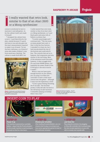 News
raspberrypi.org/magpi The Official Raspberry Pi Projects Book 35
RASPBERRY PI ARCADE
STEP-01
Power it up
The machine is powered by a portable
battery – plug it into the Pi and activate it
for the arcade machine to start turning on.
It should run fine for a few hours.
 STEP-02
Choose your emulator
After loading EmulationStation, you can
choose what to play on as long as you
have some appropriate games to load on
that particular emulator.
 STEP-03
Just have fun
Play using the controls or by plugging
an Xbox 360 controller into it, and just enjoy
the retro arcade experience on your sofa
with no sweaty men to jostle with.
INSERT COIN TO PLAY
connects wirelessly for Jack to
maintain it and add games. As
for the cabinet itself, Jack made
it himself:
“I designed the cabinet from
scratch. I used SketchUp for the
plan, mainly because it’s quick
and easy to use and also gave me
the exact measurements required
to make it out of wood. I’m not
the best craftsman, so a friend of
mine who makes children’s toys
from wood was a big help. The
cabinet is made from MDF, but
I really wanted that retro look,
similar to that of an Atari 2600
or a Moog synthesizer, so I used
black paint and some rolls of
Fablon to achieve that.
“It works surprisingly well,”
continues Jack. “The one issue,
as many people have said, is
that it only has four buttons.
I intended it to have six, but I
had miscalculated the size of
the buttons and could only fit
four. The controls that are on it,
however, feel responsive and very
similar to the real thing. Most
of the emulators work very well;
however, it does struggle with
PS1 and some MAME games, but
hopefully the newer model of the
Pi will give it the extra muscle
it needs.”
While it may not have quite
enough buttons on the cabinet,
you can plug in an Xbox 360
controller to have a little more
control over the games – although
it may ruin the experience a little.
“It was a great feeling [finishing
the Pi Arcade]. The finished
product really did take me back to
the old bartop arcade machines
I remember playing on holiday
when I was a kid.”
I really wanted that retro look,
similar to that of an Atari 2600
or a Moog synthesizer
Above Small but mighty – the Pi
Arcade can play games from over
a 25-year time span
Above A hollowed-out interior houses
the Raspberry Pi and the wires for the
authentic arcade parts
Projects
 