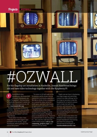 News
raspberrypi.org/magpi
36 The Official Raspberry Pi Projects Book
“A visitor to OZ will walk in the
Escaparate and be drawn into an
interactive multimedia experience.
We like to think of this installation
as a canvas for other artists to
build upon, and that’s the beauty
of open source and platforms like
the Raspberry Pi.”
Hazelwood has effectively
retrofitted six vintage TVs with
modern LCD panels, though he
plans to double this to 12. “Each TV
is outfitted with its own Raspberry
Pi 2. We used the code from the
CCFE Pi Wall project (ccfe.ac.uk/
computing_projects.aspx) and
tailored it to our needs.
“Right now we have it displaying
one large image and switching
content via video editing, but in
the long run we plan to use the
Raspberry Pis to switch content
and to make the wall more
dynamic and interactive. We
may also add cameras, motion
detectors, and other sensors to
the room/building for all manner
of interactivity.”
You can learn more about the
#OZWall video installation and
Joseph Hazelwood’s fascinating
penchant for juxtaposing
old and new technologies at
hazelwoodlaboratories.com.
#OZWALL
#OZWALL
For his flagship art installation in Nashville, Joseph Hazelwood brings
old and new video technology together with the Raspberry Pi
he #OZWall video
installation, the brainchild
of Joseph Hazelwood, sits
in the ‘Escaparate’, the focal point
of Nashville Tennessee’s centre for
world-class contemporary art, OZ
Arts (ozartsnashville.org).
Before becoming a hotbed for
creatives, the space was actually
a cigar warehouse that held over
100,000 of the owner’s private
cigar blends.
“From what I’m told, it was
originally one of the largest cigar
humidors in the world,” quips
Hazelwood, before getting to the
crux of the project.
T
Projects
 