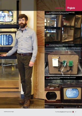 News
raspberrypi.org/magpi The Official Raspberry Pi Projects Book 37
News
Below As shown from the rear, each TV in the #OZWall video
installation is powered by its own Raspberry Pi 2
Below The programming aspects of the project were taken
care of by developer Phillip Lehner
Below Joseph Hazelwood retrofitted and lovingly restored old
TVs with modern flat screens
#OZWALL
Image: Sam Frawley, www.samfrawley.com
Projects
 