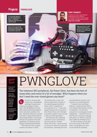 News
raspberrypi.org/magpi
40 The Official Raspberry Pi Projects Book
PWNGLOVE
The infamous NES peripheral, the Power Glove, has been the butt of
many jokes and centre of a lot of nostalgia. What happens when you
don’t need the rose-tinted glasses any more?
et’s face it, once you take
off your rose-tinted glasses
and forget the quotes and
memes surrounding cult 1980s
adver-film The Wizard, you’re left
with a barely functional peripheral
that is very much a product of its
time. The Power Glove was a novelty
and, while it captured the minds of
many young children, it never quite
lived up to its promise at the time.
Apparently, it’s this exact reason
that got Cory Kennedy motivated.
“The PwnGlove was a project
rooted in the desire to build
the memory my 12-year-old
self was deprived of, thanks to
the marketing genius behind
Power Glove’s capabilities,”
Cory explains to us. “I saw other
people doing all sorts of projects
with Power Gloves and I thought
it would be a perfect match to pair
it with retro NES gameplay.”
The PwnGlove was originally
created for Cory’s information
security meetup’s ‘Hacker
Show-off Contest’, where he had
15 minutes to wow the crowd with
his invention. Although the focus
was information security, Cory
wanted to try something else:
“I wanted to do something
different, mainly because where
I am today professionally is rooted
in tinkering – not only with
computers at a young age, but also
videogames... I wanted to be the
kid from the ‘now you’re playing
with power’ ad. Which is exactly
why I added the NeoPixel array.”
As well as being a pretty good
fit for the inside of the Power
Glove, the Raspberry Pi came
in very handy for enabling
CORY KENNEDY
A family man and a cyber defence
professional, who is also the
co-founder of Kansas City’s premier
information security meetup, SecKC.
imgur.com/a/9JXbT
 It took seven
days from
conception to
presentation
 Cory’s son
helped with
the soldering
 The Power
Glove was
an official
Nintendo
licensed
product
 It accepts two
Wii Remotes as
controllers
 It was created
as part of a
‘show-off’
meetup
Quick
Facts
Play on your own or with
a friend via the screen
on your wrist, using a Wii
Remote, the control pad,
or your fingers
PWNGLOVE
Some of the original PCB
had to be cut away to allow
the Arduino to fit inside, but
most buttons stillwork
L
It’s noticeably different
from the original Power
Glove – Cory felt he
achieved a DeLorean feel
with the result
Projects
 