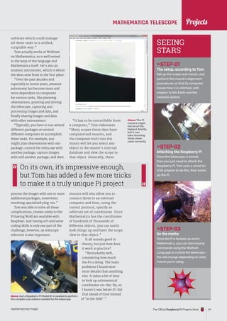 News
raspberrypi.org/magpi The Official Raspberry Pi Projects Book 43
MATHEMATICA TELESCOPE
software which could manage
all these tasks in a unified,
scriptable way.”
Tom actually works at Wolfram
on Mathematica, so is well versed
in the ways of the language and
Mathematica itself. He’s also an
amateur astronomer, which is where
the idea came from in the first place:
“Over the past decades and
especially in recent years, amateur
astronomy has become more and
more dependent on computers
for various tasks, like planning
observations, pointing and driving
the telescope, capturing and
processing images and data, and
finally sharing images and data
with other astronomers.
“Typically, you have to run several
different packages on several
different computers to accomplish
these tasks. For example, you
might plan observations with one
package, control the telescope with
another package, capture images
with still another package, and then
process the images with one or more
additional packages, sometimes
involving specialised plug-ins.”
Tom was able to solve all these
complications, thanks solely to the
Pi having Wolfram available with
Raspbian. Just having a Pi and some
coding skills is only one part of the
challenge, however, as telescope
selection is also important.
STEP-01
The setup, according to Tom
Set up the scope and mount, and
perform the mount’s alignment
procedures so that its computer
knows how it is oriented, with
respect to the Earth and the
celestial sphere.
STEP-02
Attaching the Raspberry Pi
Once the telescope is sorted,
then you just need to attach the
Raspberry Pi. Tom uses a serial-to-
USB adaptor to do this, then boots
up the Pi.
STEP-03
Do the maths
Once the Pi is booted up and in
Mathematica, you can start issuing
commands using the Wolfram
Language to control the telescope –
this will change depending on what
mount you’re using.
“It has to be controllable from
a computer,” Tom elaborates.
“Many scopes these days have
computerised mounts, and
the computer built into the
mount will let you select any
object in the mount’s internal
database and slew the scope to
that object. Generally, these
mounts will also allow you to
connect them to an external
computer and then, using the
correct protocol, specify an
arbitrary set of coordinates. Since
Mathematica has the coordinates
of hundreds of thousands of
different objects, you can easily
look things up and have the scope
slew to that object.”
It all sounds good in
theory, but just how does
it work in practice?
“Remarkably well,
considering how much
the Pi is doing. The main
problems I found were
more details than anything
else. It takes a bit of time
to look up astronomical
coordinates on-the-fly, so
I found it was better if I did
that ahead of time instead
of ‘in the field’.”
On its own, it’s impressive enough,
but Tom has added a few more tricks
to make it a truly unique Pi project
Above The Pi
camera might
not be of the
highest fidelity,
but it can
take stunning
shots when
used correctly
SEEING
STARS
Above Just a RaspberryPi ModelB+ is needed to perform
the complex calculations needed forthe telescope
Projects
 