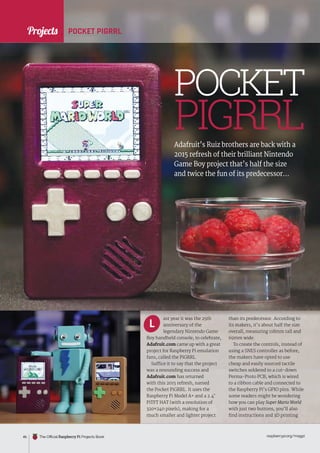 News
raspberrypi.org/magpi
46 The Official Raspberry Pi Projects Book
ast year it was the 25th
anniversary of the
legendary Nintendo Game
Boy handheld console; to celebrate,
Adafruit.com came up with a great
project for Raspberry Pi emulation
fans, called the PiGRRL.
Suffice it to say that the project
was a resounding success and
Adafruit.com has returned
with this 2015 refresh, named
the Pocket PiGRRL. It uses the
Raspberry Pi Model A+ and a 2.4˝
PiTFT HAT (with a resolution of
320×240 pixels), making for a
much smaller and lighter project
than its predecessor. According to
its makers, it’s about half the size
overall, measuring 118mm tall and
69mm wide.
To create the controls, instead of
using a SNES controller as before,
the makers have opted to use
cheap and easily sourced tactile
switches soldered to a cut-down
Perma-Proto PCB, which is wired
to a ribbon cable and connected to
the Raspberry Pi’s GPIO pins. While
some readers might be wondering
how you can play Super Mario World
with just two buttons, you’ll also
find instructions and 3D printing
L
PIGRRL
POCKET PIGRRL
Adafruit’s Ruiz brothers are back with a
2015 refresh of their brilliant Nintendo
Game Boy project that’s half the size
and twice the fun of its predecessor…
POCKET
Projects
 