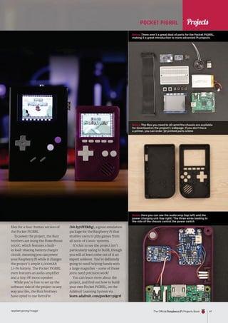 News
raspberrypi.org/magpi The Official Raspberry Pi Projects Book 47
Below There aren’t a great deal of parts for the Pocket PiGRRL,
making it a great introduction to more advanced Pi projects
Below The files you need to 3D-print the chassis are available
for download on the project’s webpage. If you don’t have
a printer, you can order 3D printed parts online
Below Here you can see the audio amp (top left) and the
power charging unit (top right). The three wires leading to
the side of the chassis control the power switch
POCKET PIGRRL
files for a four-button version of
the Pocket PiGRRL.
To power the project, the Ruiz
brothers are using the PowerBoost
1000C, which features a built-
in load-sharing battery charger
circuit, meaning you can power
your Raspberry Pi while it charges
the project’s ample 2,000mAh
Li-Po battery. The Pocket PiGRRL
even features an audio amplifier
and a tiny 1W mono speaker.
While you’re free to set up the
software side of the project in any
way you like, the Ruiz brothers
have opted to use RetroPie
(bit.ly/1lYZkDg), a great emulation
package for the Raspberry Pi that
enables users to play games from
all sorts of classic systems.
It’s fair to say the project isn’t
particularly taxing to build, though
you will at least come out of it an
expert solderer. You’re definitely
going to need helping hands with
a large magnifier - some of those
joins need precision work!
You can learn more about the
project, and find out how to build
your own Pocket PiGRRL, on the
Adafruit Learning System via
learn.adafruit.com/pocket-pigrrl.
Projects
 