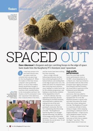 Feature
t may have proven to be
one small step for man,
but space travel has
certainly been one giant leap
for the tiny Raspberry Pi. When
the makers of this bare-bones
computer came up with the
device, no one in their wildest
dreams would have thought it
would boldly go where few other
machines have travelled before:
to the stratosphere and back. But
thanks to the Pi community’s very
own ‘spaceman’ Dave Akerman,
that is exactly where it has been,
High-profile
performances
One of his most high-profile
recent performances came on
the BBC 2 show Stargazing Live on
20 March 2015. Dave was invited to
rub shoulders with the likes of the
European Space Agency astronaut
Paolo Nespoli and Paul Franklin,
the visual effects supervisor of the
Hollywood movie Interstellar.
Stationed at Leicester
racecourse, Dave was asked to
launch a 434MHz (RF link) balloon
equipped with ‘Pi in the Sky’
telemetry boards to capture stills
and video from above the clouds
of the solar eclipse taking place
that day. The Raspberry Pi soared
to a maximum altitude of 30km,
taking in images, before popping
and landing in a field just south of
Leighton Buzzard - a huge success
which delighted viewers and the
BBC. “It was just a shame that
there was so little time to explain
the flight,” says Dave. “The
images shown weren’t near our
and the results have been nothing
less than stunning.
Dave is a high-altitude
ballooning enthusiast who has
been tethering Raspberry Pis to
helium balloons and sending them
to the edge of space since 2012. His
hobby and choice of computer have
been attracting much attention
since, leading to a rather hectic life
for the software programmer, and
helping to show further evidence
of the adaptability of the Pi.
In the Pi’s lifetime, Dave has
appeared on television, become
something of a YouTube sensation,
and worked with a celebrity chef,
making him one of the most
well-known users in the ever-
growing Pi community. Not that
he’s complaining about becoming
a Pi celeb. “The Raspberry Pi
had two big effects [on my high-
altitude ballooning]: the addition
of live images and all of the media
attention,” Dave tell us. “I expected
the former, but not the latter. It’s all
been good, though.”
I
Dave Akerman’s frequent and eye-catching forays to the edge of space
have made him the Raspberry Pi’s foremost near-spaceman
SPACED OUT
Right The Pi
mascot, Babbage
Bear, beats Felix
Baumgartner by
reaching 39km
Below Dave
Akerman and
Heston Blumenthal
during filming for
the celebrity chef’s
UK TV series
SPACED OUT
The Official Raspberry Pi Projects Book raspberrypi.org/magpi
48
 