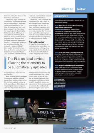 Feature
SPACED OUT
best ones either, but these are the
limitations of live TV.”
Even so, the flight proved to be
a thoroughly enjoyable experience
for the radio amateur. “There was
so much rehearsal that by the
time the cameras were live, I was
pretty relaxed,” says Dave about
his long, busy and exhausting day.
Unfortunately, he did not get to
meet the main presenters, Prof
Brian Cox and Dara Ó Briain, since
they were based at Jodrell Bank,
just a few miles from Manchester
Airport - “I’d have been unlikely to
get permission from the CAA
to launch – and yes, I did ask!”
Dave laughs. Nevertheless, he is
fired up about the total solar eclipse
that will take place on 21 August
2017 in the USA. “The whole thing
was good practice and I can’t wait
for that one.”
While thinking up and taking part
in numerous headline-grabbing
events, Dave has been able to refine
his methods, regularly coming up
with new and more efficient ways of
‘exploring’ life beyond our planet.
“The first Pi I sent into the air used
Below Dave Akerman
being interviewed on
TV by Dr Lucie Green
a webcam, and that’s been replaced
by a Pi camera,” he tells us.
“Back then, I also handmade the
radio boards, but now I use PCBs,
which makes things simpler and
more reliable. The very first Pi
flight used linear regulators with
more batteries than was strictly
necessary, meaning that the inside
of the payload box got very, very
warm. Nowadays the tracker board
and Pi all use switching regulators,
so fewer batteries are needed.”
The LoRa module
To make the Pi more useful for
his hobby in the future, Dave has
been working on refining a long-
range radio (LoRa) module for the
Pi. It was on board the balloon
used in Stargazing Live, but the
media activities surrounding the
launch meant Dave didn’t get a
chance to set up the tracking.
Had he done so, he would have
been able to eliminate the need
for a PC, since LoRa devices are
transceivers – they receive as well
as transmit. The hard work of
demodulating the signal is done
a webcam, and that’s been replaced
“Back then, I also handmade the
necessary, meaning that the inside
warm. Nowadays the tracker board
and Pi all use switching regulators,
his hobby in the future, Dave has
been working on refining a long-
range radio (LoRa) module for the
David Akerman discusses what it takes to be a Pi
spaceman or woman…
MagPi: What should amateur Pi fans be doing
if they want to get involved?
Dave Akerman: Research! There’s a lot of
information on the web, with the UKHAS wiki
(ukhas.org.uk) being the best single resource. Also,
I encourage everyone to design, build and code
their own tracker, as it’s much more rewarding to
fly something of your own design than to just fly an
‘off the shelf’ tracker. That said, if you are short of
time or skills, then you can buy a Pi tracker board
rather than make one, and/or you can use open-
source software rather than write your own. But, if
you can DIY, please do.
MagPi: What will readers learn along the way?
Dave: Lots. Whilst high-altitude ballooning isn’t
complicated (pause as I wheel out an old joke) –
it’s not rocket science – it does encompass many
fields, such as physics, weather prediction, how the
atmosphere works, electronics, radio, and software.
MagPi: Which Pi model would you recommend?
Dave: These days the A+ is the obvious choice.
What you need from a tracker computer is light
weight and low power consumption; you don’t
need higher power consumption, extra USB
sockets, and a network interface!
GET INVOLVED
The Pi is an ideal device,
allowing the telemetry to
be automatically uploaded
Behind Aview over
Cornwall taken from
a high-altitude balloon
carrying a Raspberry Pi
The Official Raspberry Pi Projects Book
raspberrypi.org/magpi 49
 