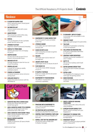 raspberrypi.org/magpi The Official Raspberry Pi Projects Book 5
Contents
148 PI DESKTOP SUPER-TEST
Which operating system should power
your Raspberry Pi?
154 SKYWRITER HAT
Gesture-based control with a wave
of your hand
155 ANONYMEBOX
Stay anonymous online while using
any connected computer
156 PIPSTA
Turn your Raspberry Pi into a portable
printer with this clever case
157 4TRONIX PLAYHAT
Beginners’ board for physical computing
158 DISPLAY-O-TRON 3000
Stylishly decorated mini LCD display
for your Pi
159 RASPIO DUINO
An easy way to wire up your Pi to an
Arduino microcontroller board
160 WEAVED IOT KIT
Package designed to take the fuss out
of port forwarding
161 PROPELLER HAT
A handy HAT to help you rapidly
prototype projects
162 PIBORG ULTRABORG
Combined ultrasonic sensor and servo
driving board
163 CAMJAM EDUKIT 2
Explore the world of sensors with this
affordable kit
164 RASPBERRY PI CASE SUPER-TEST
Four third-party Pi cases are tested
to the max
166 4TRONIX AGOBO
A no-solder, low-cost robot to build
and play with
167 KANO OS BETA 2.0.0
Learn computing concepts via games
and challenges
168 MEARM
Affordable open-source robot arm
for beginners
169 UBUNTU MATE 15.04
Lightweight version of Ubuntu for the Pi
170 FUZE BASIC V3
Try out the classic BASIC language
on your Pi
171 PI SUPPLY PAPIRUS
Build an e-reader with this low-power
E Ink display HAT
172 RASPBERRY PI TOUCHSCREEN
The official 7˝ touchscreen has
impressive capabilities
174 PI-DIGIAMP+ WITH PI-CASE+
Hi-res audio DAC and amplifier in one
small board
176 SWANKY PAINT
Retro-style paint program for pixel artists
177 THE FUZE
Raspberry Pi workstation comprising
a case and keyboard
178 VELLEMAN 3D PRINTING PEN
Is this pen an affordable alternative
to a 3D printer?
180 ADAFRUIT HDMI BACKPACK
Portable touchscreen available in 5”
and 7” models
181 WITTY PI
Set your Pi to routinely switch itself
on and off
182 RETRO GAMING GROUP TEST
Three of the best emulator packages
for the Pi
186 EXTRA LIVES
The Raspberry Pi is helping to revive
some age-old gaming classics
192 BOOK REVIEWS
A stack of computer books reviewed
and rated
The Official Raspberry Pi Projects Book
110 SCRATCH MULTIPLE-CHOICE QUIZ
Amaze your friends with your own
Scratch quiz game
112 ADD A SCRATCH GAME TITLE SCREEN
Make your Scratch game look more
professional with a title screen
114 ADD A SCRATCH HIGH-SCORE TABLE
Keep a record of players’ best scores
in your Scratch game
116 BUILD A SPACE SHOOTER
IN SCRATCH
Create an impressive 3D space shooter
using Scratch
120 PRINTING WITH RASPBERRY PI
Learn how to install and configure
a printer on the Pi
122 3D PRINTING WITH OCTOPRINT
Control your 3D printer from any browser
124 CONTROL YOUR PI REMOTELY WITH VNC
Learn how to control your Raspberry Pi
from afar
126 SCROLL TEXT ON THE UNICORN HAT
Use the 8×8 matrix of RGB LEDs
to display messages
128 MOVE A SERVO BY WAVING
YOUR HAND
Control a servo with a flick of the wrist
using UltraBorg
130 STREAM STEAM GAMES TO PI
Play PC games remotely from your
Raspberry Pi
132 MINECRAFT PI CODING TIPS
Pro coding tips and mini programs
for Minecraft Pi
140 MINECRAFT SPLAT
Create an exciting two-player paintball
game in Minecraft Pi
Reviews 172 178
112 128 130
 