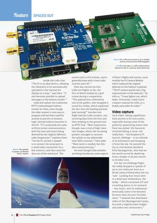 inside the LoRa chip.
“The Pi is an ideal device, allowing
the telemetry to be automatically
uploaded to the internet for
display on a map,” says Dave. “It
also becomes possible to upload
messages to the balloon tracker.”
LoRa will replace the traditional
RTTY (radioteletype) balloon
tracker for Dave, even though
the older system is very easy to
program and has been used for
around 95 percent of amateur
high-altitude balloon launches in
the UK. “It’s essentially the same
as RS232 serial communications,
with the ones and zeroes being
denoted by two slightly different
radio frequencies,” explains Dave.
“On the Pi, all that’s needed
is to connect the serial port to
a small radio transmitter via a
few resistors, and then send the
data out of the serial port. The
receive end is a bit trickier, and is
generally done with a ham radio
receiver and a PC.”
Dave has carried out four
LoRa test flights so far, the
first of which landed on a golf
course during a competition.
“The payload was collected by
one of the golfers, who wrapped it
round his trolley, which explained
the fact that the landing position
kept moving!” Another test
flight had two LoRa trackers, one
receiving data from the first and
then relaying to the ground over
an RTTY link. “Most impressive,
though, was a trial of high-data-
rate images, where the incoming
packets managed to saturate
the uplink on my admittedly
slow ADSL internet,” Dave adds.
“More work is needed, but this
does look promising.”
Yet even though LoRa modules
are being introduced, some aspects
of Dave’s flights will remain, most
notably the Pi Camera Module
which replaced the original
webcam on the balloon’s payload.
“The Pi camera quality was a big
improvement on the webcam,” he
tells us. “It was lighter too, which
helps. Previously, I used Canon
compact cameras for stills, or a
Kodak camcorder for video.”
Video capture
Such video-taking capabilities
have proven to be very useful,
especially during some of the
publicity-generating stunts that
Dave has pulled. His favourite
involved taking a 20cm-tall
teddy bear – the Raspberry Pi
mascot, Babbage – to an altitude
of 39 kilometres and dropping
it from the sky. He wanted the
toy to rival human daredevil
Felix Baumgartner, who had set
the world record by skydiving
from a height of 38,969 metres
in October 2012.
For the 2013 Babbage flight,
the teddy dropped at speeds of
up to 200 miles per hour as a
fitted camera filmed what the toy
‘saw’. Landing four hours later
in a field near Shaftesbury, the
teddy – which contained a Pi and
a tracking device in its stomach
– was intact, and its endeavours
eventually came to be watched
by more than 160,000 YouTube
users. “I wanted that downward
video of the [Baumgartner] jump,
but with a slightly lower budget
and rather less seriousness,”
SPACED OUT
Below The potato
in space, as filmed
from a GoPro
Feature
raspberrypi.org/magpi
50
Left Pi in the Sky is a GPS radio tracker
board for the Pi, used by Dave Akerman
Above The LoRa transceivers on a simple
board, produced by HAB Supplies
The Official Raspberry Pi Projects Book
 