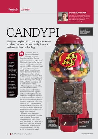 News
raspberrypi.org/magpi
52 The Official Raspberry Pi Projects Book
Delicious jelly
Delicious jelly
Delicious jelly
beans, kept
beans, kept
tantalisingly out of
tantalisingly out of
reach inside their
reach inside their
glass prison
glass prison
glass prison
glass prison
glass prison
glass prison
glass prison
glass prison
glass prison
glass prison
glass prison
glass prison
glass prison
glass prison
glass prison
glass prison
glass prison
glass prison
glass prison
glass prison
glass prison
glass prison
glass prison
Projects CANDYPI
Use your Raspberry Pi to satisfy your sweet
tooth with an old-school candy dispenser
and new-school technology
e remember going to
the shops as kids and
looking at the sweet-
dispensing machines. We only
needed ten pence to try to get some!
Unfortunately, our mother had our
health in mind (and probably better
sweets in a hidden location anyway),
so it was a very rare occasion to
actually get any sweets from one
of these dispensers. While these
machines seem to have all but
disappeared, mini versions of them
are now popular, offering gifts and
trinkets. Inserting coins, though, is
old-hat, which is where Lauri and
his team at Esmes come in:
“We are huge fans of Jelly Bellys,
and a while back we ordered
ourselves a small candy machine.
We needed to use coins to give us
candy, and putting the coin in the
slot became boring after a while. So
we decided to modify the machine so
that we could use a mobile phone to
trigger the mechanism, since using
coins is so 2014. Complete overkill,
but why not! With Raspberry Pi, we
could host the mobile front-end on
the device itself and interface with a
stepper motor controller.”
With that, the CandyPi was
born: the mobile-phone controlled
candy dispenser, with no need
to nag your mum. They thought
about the concept for a while, but it
wasn’t until they came across the
right gears and screws and other
components needed that they
decided to actually give it a go.
 The project
uses a
Raspberry Pi
ModelA+
 It took the team
a day to build
the whole thing
 The USB port
was removed
and attached
via wires
 The project’s
components
are wrapped
in duct tape to
protect against
power surges
 Their next
project is a
Pi-powered
3D printer
Quick
Facts
CANDYPI
W
Using a coin
Using a coin
and physically
and physically
twisting it is so
twisting it is so
last century:
last century:
now there’s a
now there’s a
motor that does
motor that does
it automagically
Behind the scenes,
Behind the scenes,
a Pi allows you to
a Pi allows you to
press a button on
press a button on
a web browser to
a web browser to
dispense some
dispense some
tasty beans
tasty beans
Projects
LAURI HAKKARAINEN
Lauri and his friends founded Esmes
Digital, a web and mobile application
business that sometimes has spare
time to make crazy projects.
sneek.co/blog/candypi
 
