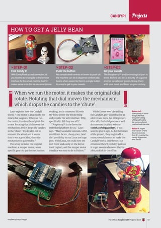 News
raspberrypi.org/magpi The Official Raspberry Pi Projects Book 53
Projects
CANDYPI
working, and a connected Pi (with
Wi-Fi) to power the whole thing
and provide the web interface. Why,
specifically, did they use a Pi?
“Raspberry Pi is the favourite
embedded platform for us,” Lauri
says. “Many available tutorials, GPIO,
small form factor, cheap price, [and
the] possibility to run Linux are huge
pros. With Linux, we could host the
web front-end easily on the device
itself (nginx), and the stepper motor
interface was easy to do in Python.”
Below left
Everything is such
a tight fit that
the protruding
USB port had to
be removed and
reattached via wire
Lauri explains how the CandyPi
works: “The motor is attached to the
rotary dial via gears. When we run
the motor, it makes the original dial
rotate. Rotating that dial moves the
mechanism, which drops the candies
to the ‘chute’. We decided not to
reinvent the wheel and it seems
that it was a good idea, since the
mechanism is quite stable.”
The setup includes the original
machine, a stepper motor, some
specific gears to get the mechanism
When we run the motor, it makes the original dial
rotate. Rotating that dial moves the mechanism,
which drops the candies to the ‘chute’
STEP-01
Find Candy Pi
With CandyPi set up and connected, all
you need to do is navigate to the browser
interface for the actual machine itself: it
makes sense to do this via your smartphone.
STEP-02
Push the button
No complicated controls or levers to push: all
the machine can do is dispense random jelly
beans when asked. So there’s a single button
to press to get to your sweets.
STEP-03
Eat your sweets
The Raspberry Pi and technological part is
done. Before you lies a bounty of sugared
and/or sweetened goods. Grasp them
with your hand and feast on your victory.
HOW TO GET A JELLY BEAN
While Esmes won’t be selling
the CandyPi, pre-assembled or as
a kit (it was just a fun little project,
after all), the build process is well
documented on their website
(sneek.co/blog/candypi) if you
want to give it a go. As for the future
of the project, they might add a
more powerful motor to make the
CandyPi work a little better, but
otherwise they’ll probably just use
it to get sweets whenever they’re
a bit peckish in the office.
Below A slight
tear-down of the
device reveals
that it’s mainly the
candy dispenser
and the Pi
Projects
 