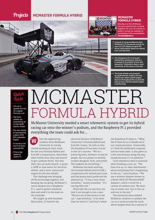 News
raspberrypi.org/magpi
54 The Official Raspberry Pi Projects Book
MCMASTER FORMULA HYBRID
McMaster University needed a smart telemetric system to get its hybrid
racing car onto the winner’s podium, and the Raspberry Pi 2 provided
everything the team could ask for...
hen the engineering
students from McMaster
University in Canada
started working on their entry
for the 2015 Formula Hybrid and
EcoCAR 3 competitions, they knew
they’d need more than raw muscle
to get a podium finish. Not that
their race car lacks muscle: it packs
a 15KW in-hub motor for the front
wheels, and a 250cc motorcycle
engine for the rear wheels.
The challenge was bringing
all the technology together and
keeping the car going. McMaster’s
secret weapon was a Raspberry
Pi 2, used to gather telemetry
data and send it to the team on
the trackside.
We caught up with Jonathan
Moscardini, LV lead for the
electrical division of McMaster
University’s Formula Hybrid and
EcoCAR 3 teams. He tells us that
the Raspberry Pi has been crucial
to the car’s success. “We’re a
pretty big team, between 70 and 90
people. But our project is entirely
student designed, built, and tested.
The students do everything.”
McMaster has been entering
the Formula Hybrid and EcoCAR 3
competitions for several years now
and had pretty much perfected the
physical car: “It has a very clever
monobox,” asserts Jonathan. “It’s
one big fibre tub.”
Physically the car was fine, but
that’s not enough to win a race.
“We do a lot of electronics in the
car,” says Jonathan, “a lot more
than we need to” and that’s where
the Raspberry Pi steps in. “What
the Pi does for us is handle all of
our communications. Essentially,
it’s both the dashboard computer
and our team radio. It also gives us
a few new features along the way,
simply because it’s so powerful.”
Good telemetric data is essential
when building a race car. “We
have live up-to-date information
about everything that’s happening
in the car,” says Jonathan. “We
use a wireless adapter known as
a Bullet [BULLET WirelessHART
Adapter], which is built for a
variety of outdoor uses. We have
one at either end: one in the car
and one in the pits.”
The telemetry data enabled
McMaster students to analyse the
car as it raced around the track,
which helped them fix a variety of
MCMASTER
FORMULA HYBRID
Members of the McMaster
Formula Hybrid team worked
together for over 18 months to
build a racing car capable of
competing in the competition.
formulahybrid.ca
 The car is
quarter the size
of a regular
Formula 1 car
 The front
wheels are
powered by an
in-hub 15kW
electric motor
The rear wheels
are powered by
a 250cc KTM
SFX motorbike
engine
 It can do 0-100
km/h in three
seconds flat
 It has a top
speed of
150km/h
Quick
Facts
Instead of using traditional dials,
McMaster’s Pi-powered racing car
uses an LED display to give the
driver information about his speed,
revs, and lap time
MCMASTER
FORMULA HYBRID
The front wheels are powered
by 15kW electric motors; the rear
wheels by a 250cc petrol engine.
Sensors throughout the car provide
data on howwell the hybrid engine
is performing
W
The Raspberry Pi 2 is housed
behind the dashboard, where it
is sealed in to protect it from the
elements. Telemetric data is sent
wirelessly to the team in the pits
Projects
 