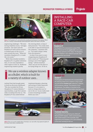 News
raspberrypi.org/magpi The Official Raspberry Pi Projects Book 55
MCMASTER FORMULA HYBRID
engineering challenges. “We were
having reliability issues,” divulges
Jonathan. The team used the
Raspberry Pi with various sensors
to analyse parts of the car as it
went around the track. “When we
installed a Raspberry Pi 2 it made
life a lot easier.”
While they initially installed a
Raspberry Pi 2 to gather telemetry
data, its use soon expanded to
other aspects of the car. McMaster
engineering students quickly
realised they had enough power
to build an electronic dashboard.
“We also installed the PiCam
[Raspberry Pi Camera Module],”
says Jonathan, to get first-person
video recording from the car. The
Raspberry Pi was sealed behind
STEP-01
Raspberry Pi
The Raspberry Pi is connected to custom PCBs
built by Advanced Circuits (4pcb.com), and a stock
video display (picked up from eBay). The Raspberry
Pi Camera Module is also added (to provide video
recording of the race circuit).
STEP-02
Sealed in
The Raspberry Pi electronics kit is located behind
the steering wheel and is sealed in using Loctite
243 and Henkel (henkel.com) adhesives, sealants,
and functional coatings. This protects it from
the elements. The display is mounted on the
dashboard behind the (detachable) steering wheel.
STEP-03
Trackside telemetry
The Raspberry Pi is hooked up to a BULLET
WirelessHART Adapter, which communicates
with another Bullet at the trackside. Data
captured by the Raspberry Pi is sent wirelessly
to the team working on the car.
the steering wheel, to keep it
well protected. “You really need
to be able to seal and waterproof
the computer,” Jonathan tells
us. “You need to keep it away
from the elements”.
So what if you want to start
integrating your Raspberry Pi
with a track car? “Planning and
testing is one of the biggest
things,” advises Jonathan.
“Race cars are not the place to
be trying things out. As far as
implementing goes, planning
and testing is really important
because it’s a lot easier to
work on things when you’re
not in the car. So you really need
to have everything installed
before you start.”
Above The Raspberry Pi 2 sits behind the dashboard and powers the display. When
the car is racing, it automatically sends telemetric data to the team in the pits
INSTALLING
A RACE-CAR
COMPUTER
Above The car is much smaller than a Formula 1 car, but with a top speed of 150km/h
it is much more than a standard kart
Projects
We use a wireless adapter known
as a Bullet, which is built for
a variety of outdoor uses...
 