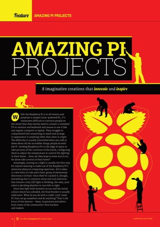 Feature AMAZING PI PROJECTS
raspberrypi.org/magpi
56 The Official Raspberry Pi Projects Book
Feature AMAZING PI PROJECTS
AMAZING PI
PROJECTS
8 imaginative creations that innovate and inspire
hile the Raspberry Pi is to all intents and
purposes a simple Linux-powered PC, it’s
sometimes difficult to convince people on
the street that they merely need to connect a standard
TV or monitor and keyboard and mouse to use it like
any regular computer or laptop. They struggle to
comprehend that something so small and strange
in appearance is anything other than alien in origin.
The difficulty is usually intensified when you talk to
them about all the incredible things people do with
the Pi. Sending Raspberry Pis to the edge of space to
take pictures of the curvature of the Earth, configuring
them to adjust the temperature or control the lighting
in their home… how can they hope to even turn it on,
let alone take control of their home?
Amazingly, turning on a light is usually the first step
for anyone wanting to make use of the Raspberry Pi’s
extensive physical computing repertoire. All it takes
is a few lines of code and a basic grasp of elementary
electronics (if that). Once they’ve cracked it, though,
everything else is common sense and trial and error.
One minute a tiny LED light is blinking; the next, your
robot is deciding whether to turn left or right.
Once that light bulb moment occurs and the initial
culture shock has subsided, the final blocker is usually
indecision. What do you do with a credit-card-sized
PC that can go anywhere and do anything? That’s the
focus of this feature – ideas, inspiration and advice
from some of the community’s best hackers
and makers.
W
 
