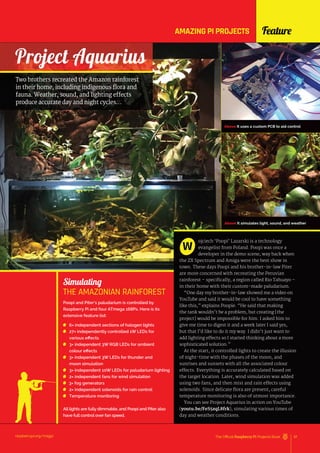 Simulating
THE AMAZONIAN RAINFOREST
Poopi and Piter’s paludarium is controlled by
Raspberry Pi and four ATmega 168Ps. Here is its
extensive feature list:
6× independent sections of halogen lights
27× independently controlled 1W LEDs for
various effects
3× independent 3W RGB LEDs for ambient
colour effects
3× independent 3W LEDs for thunder and
moon simulation
3× independent 10W LEDs for paludarium lighting
2× independent fans for wind simulation
3× fog generators
2× independent solenoids for rain control
Temperature monitoring
All lights are fully dimmable, and Poopi and Piter also
have full control over fan speed.
Project Aquarius
raspberrypi.org/magpi 57
The Official Raspberry Pi Projects Book
Feature
Above It uses a custom PCB to aid control
Above It simulates light, sound, and weather
Two brothers recreated the Amazon rainforest
in their home, including indigenous flora and
fauna. Weather, sound, and lighting effects
produce accurate day and night cycles…
ojciech ‘Poopi’ Lazarski is a technology
evangelist from Poland. Poopi was once a
developer in the demo scene, way back when
the ZX Spectrum and Amiga were the best show in
town. These days Poopi and his brother-in-law Piter
are more concerned with recreating the Peruvian
rainforest – specifically, a region called Rio Tahuayo –
in their home with their custom-made paludarium.
“One day my brother-in-law showed me a video on
YouTube and said it would be cool to have something
like this,” explains Poopie. “He said that making
the tank wouldn’t be a problem, but creating [the
project] would be impossible for him. I asked him to
give me time to digest it and a week later I said yes,
but that I’d like to do it my way. I didn’t just want to
add lighting effects so I started thinking about a more
sophisticated solution.”
At the start, it controlled lights to create the illusion
of night-time with the phases of the moon, and
sunrises and sunsets with all the associated colour
effects. Everything is accurately calculated based on
the target location. Later, wind simulation was added
using two fans, and then mist and rain effects using
solenoids. Since delicate flora are present, careful
temperature monitoring is also of utmost importance.
You can see Project Aquarius in action on YouTube
(youtu.be/FeS5zqL8frk), simulating various times of
day and weather conditions.
W
AMAZING PI PROJECTS
 