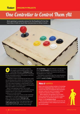 Make it HAPPEN
Brian is one of the founding members of Cambridge
Makespace (makespace.org), which gives him full
access to the tools and equipment (like 3D printers
and laser cutters) he uses in his projects, not to
mention the expertise of fellow members.
While trailing its US equivalent, the UK maker
scene is growing fast, with new locations popping
up all the time. Try searching online for ‘maker
spaces’ or visit hackspace.org.uk.
There are also numerous online services that will
do the 3D printing or laser cutting for you and send
the results by post.
Feature
raspberrypi.org/magpi
58 The Official Raspberry Pi Projects Book
rian Corteil is a Cambridge Raspberry
Jam regular and founding member of the
Cambridge Makespace (makespace.org).
Brian is well known in the Raspberry Pi community
for the remarkable quality of his projects and their
stunning attention to detail.
“I wanted to make something my two boys could
set up and play with, without me being around,” he
tells us about his distinctive retro gaming project.
“It’s also a great honeypot to draw people in to my
table when I show off at Maker Faires and Raspberry
Jams [see sidebar on the next page].”
Brian’s retro gaming console-cum-arcade
controller is certainly that, and it should be of little
surprise that it’s just as neatly presented on the
inside as it is on the outside.
“I used one of the laser cutters at the Cambridge
Makespace to cut [and] engrave the box and back-
plate. I also used Inkscape (inkscape.org)
to design the back-plate and modify the box
design from Steve Upton’s box-generating script
(officeoffairetrade.com). The RetroPie SD card
image takes care of the software side of things
B
One Controller to Control Them All
Retro gaming is a popular avenue for the Raspberry Pi, but few
have done it with as much flair and precision as Brian Corteil…
(bit.ly/1lYZkDg).” digitalLumberjac’s arcade joystick
driver (bit.ly/1xHKQCz) also proved to be the best
way for Brian to interface the joystick and buttons to
the Raspberry Pi’s GPIO pins.
Brian keeps an excellent log of his many Raspberry
Pi projects, including the building of robots, on his
website: corteil.co.uk/Blog.
AMAZING PI PROJECTS
All images
courtesy of
Alex Eames
www.raspi.tv
 