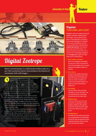 Feature
raspberrypi.org/magpi 59
The Official Raspberry Pi Projects Book
started the Digital Zoetrope over Christmas
2014 and I’m still refining it,” Brian
Corteil tells us about his remarkablae
animation device. “I was inspired from the work of
Eadweard Muybridge, an early pioneer of high-speed
photography [who] was the first person to show that
a horse takes all of its feet off the ground when it’s
running. Researching his work led on to Zoetrope and
I thought it would be a wonderful project.”
As with his retro-gaming console, Brian utilised
the laser cutter at Makespace, and Inkscape for the
computer-aided design work. Despite bundling a
wealth of technology, his Digital Zoetrope is moved
by hand. Like the original designs, you spin the device
and look through the slats to see movement in the still
images as they rotate.
Since his project uses 12 OLED displays with the
Raspberry Pi, it’s actually possible to update the
frames in real-time, so you could watch an entire
film if you wanted. Moreover, using the technological
trickery, it’s possible for two people to view entirely
independent animations when looking into the Digital
Zoetrope from different angles.
“I
Digital Zoetrope
Brian’s second project is a deliciously modern take on a
pre-film animation device that produces the illusion of
movement with still images…
Organise
YOUR OWN JAM EVENT
Raspberry Jams are a great way to get
together with like-minded hackers
and makers. They’re also the best
place to find inspiration and help to
build amazing Raspberry Pi projects.
You can find a Raspberry Jam near
you by pointing your web browser to
raspberrypi.org/jam. Can’t find an
event near you? Don’t worry – it’s
easy to set up your own! Here are a
few tips from Cambridge Raspberry
Jam (camjam.me) organisers Mike
Horne and Tim Richardson:
1. Find a partner and team:
Don’t try to organise everything
on your own. Find a core team of
two or three people who can meet
regularly and gather helpers on
the day.
2. Get a venue:
It must be accessible with good
parking and transport links, and
have the space you need to do
what you want. It could be as
small as your kitchen table or as
large as a local community or
sports hall.
3. Get talking:
Everyone likes ‘show and tells’
and talks, so start with those. You
can add things like workshops,
sponsorship and vendors later.
4. Walkthroughs:
In the run-up to every Jam, put
yourself in an attendee’s shoes.
Imagine walking in through the
front door for the first time. What
do you see? What do you need
to do?
5. Questionnaires:
Just after the end of the event, send
out a questionnaire to all attendees
to find out what was good and what
could be improved. Use it to make
your next Jam even better!
AMAZING PI PROJECTS
 