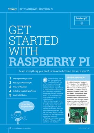 raspberrypi.org/magpi
6 The Official Raspberry Pi Projects Book
Feature
ongratulations! You’ve
got yourself a brand
new Raspberry Pi and
you’re ready to start using it
for learning code, creating
amazing projects, or just simply
to power a home theatre. While
the Raspberry Pi is generally
very easy to use once you know
how, it’s that initial learning
experience that can be a bit
tricky for some.
Have no fear, though: we’ve
put together the ultimate guide
to getting started with your
very own Raspberry Pi, from
learning what all the ports and
pins on your Raspberry Pi are
for, to actually getting it up and
running with your own monitor,
mouse, and keyboard.
Whatever you want to use your
Raspberry Pi for, you need to
start here with the basics.
C
GET STARTED WITH RASPBERRY PI
GET
STARTED
WITH
RASPBERRY PI
Learn everything you need to know to become pro with your Pi
1
2
3
4
5
The ingredients you need
Set up your Raspberry Pi
A tour of Raspbian
Installing & updating software
Use the GPIO pins
Raspberry Pi
Let me help
you get started
The little Model A+
As well as the ‘standard’ Raspberry
Pi, the Raspberry Pi 2 Model B, there’s
also a smaller version of the Raspberry
Pi that you can use. The Raspberry
Pi ModelA+ is a cut-down version of
the original Raspberry Pi, with a little
less power at its disposal and fewer
connections on it. It’s favoured by
people who like to make big physical
projects, due to its diminutive size and
low power requirements. It also has
only one USB port and no Ethernet port,
making it slightly less useful to some.
 