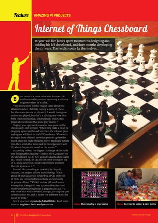 en James is a home-educated Raspberry Pi
enthusiast who plans on becoming a robotics
engineer when he’s older.
“The inspiration for this project came about one
afternoon when I felt like playing a game of chess,
but there was no one to play with. I would have gone
online and played, but that’s a 2D diagram view that
feels really unintuitive, so I decided to make a real
physical chessboard that could play online.”
To play, your opponent requests a new game on the
chessboard’s own website. “When they make a move by
dragging a piece on the web interface, the relevant piece
and square will flash on the IoT Chessboard. Whoever’s
sitting in front of it will move that piece to update the
board, then will make their own move. The board detects
this, then sends that move back to the opponent’s web
UI, where the piece is moved on the screen.”
According to Ben, the biggest challenge of the build
was desiging the circuitry. “Each of the 64 squares on
the chessboard has to have an individually addressable
LED on its surface, an LED on the piece sitting on top
of it, and a detection circuit to determine whether
there is a piece on it.”
Instead of controlling an unwieldy 192 input/
outputs, the project utilises multiplexing. “Each
group of four squares is handled by a PCB, then the
16 PCBs are connected horizontally and vertically
in groups of four.” While it makes I/O much more
managable, it required over 2,000 solder joints and
made troubleshooting issues a gargantuan task. “It
was more efficient in the end, though, cutting the I/Os
down to under 60, and it meant the software was a lot
easier to write.”
See it in action at youtu.be/bWeObKths-I and learn
more at engineercheer.wordpress.com.
B
Feature AMAZING PI PROJECTS
Above The circuitry is impressive Above Ben had to solder 2,000+ joints
raspberrypi.org/magpi
60 The Official Raspberry Pi Projects Book
Internet of Things Chessboard
16-year-old Ben James spent two months designing and
building his IoT chessboard, and three months developing
the software. The results speak for themselves…
 