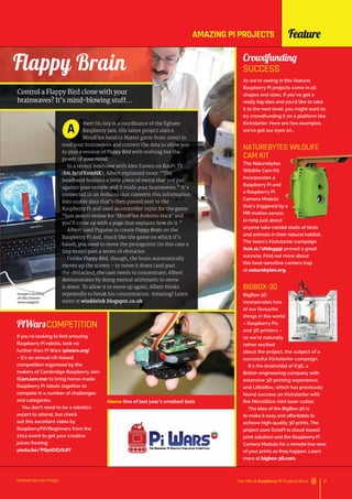 Feature
Above One of last year’s smallest bots
PiWarsCOMPETITION
If you’re looking to find amazing
Raspberry Pi robots, look no
further than Pi Wars (piwars.org)
– it’s an annual UK-based
competition organised by the
makers of Cambridge Raspberry Jam
(CamJam.me) to bring home-made
Raspberry Pi robots together to
compete in a number of challenges
and categories.
You don’t need to be a robotics
expert to attend, but check
out this excellent video by
RaspberryPiIVBeginners from the
2014 event to get your creative
juices flowing:
youtu.be/PQy0DZzQJIY
raspberrypi.org/magpi 61
The Official Raspberry Pi Projects Book
Crowdfunding
SUCCESS
As we’re seeing in this feature,
Raspberry Pi projects come in all
shapes and sizes. If you’ve got a
really big idea and you’d like to take
it to the next level, you might want to
try crowdfunding it on a platform like
Kickstarter. Here are two examples
we’ve got our eyes on…
NATUREBYTES WILDLIFE
CAM KIT
The Naturebytes
Wildlife Cam Kit
incorporates a
Raspberry Pi and
a Raspberry Pi
Camera Module
that’s triggered by a
PIR motion sensor,
to help just about
anyone take candid shots of birds
and animals in their natural habitat.
The team’s Kickstarter campaign
(kck.st/1Ndsg99) proved a great
success. Find out more about
this heat-sensitive camera trap
at naturebytes.org.
BIGBOX-3D
BigBox-3D
incorporates two
of our favourite
things in the world
– Raspberry Pis
and 3D printers –
so we’re naturally
rather excited
about the project, the subject of a
successful Kickstarter campaign.
It’s the brainchild of E3D, a
British engineering company with
extensive 3D printing experience,
and LittleBox, which has previously
found success on Kickstarter with
the MicroSlice mini laser cutter.
The idea of the BigBox-3D is
to make it easy and affordable to
achieve high-quality 3D prints. The
project uses OctoPi (a cloud-based
print solution) and the Raspberry Pi
Camera Module for a remote live view
of your prints as they happen. Learn
more at bigbox-3D.com.
Flappy Brain
Control a Flappy Bird clone with your
brainwaves? It’s mind-blowing stuff…
lbert Hickey is a coordinator of the Egham
Raspberry Jam. His latest project uses a
MindFlex band (a Mattel game from 2009) to
read your brainwaves and convert the data to allow you
to play a version of Flappy Bird with nothing but the
power of your mind.
In a recent interview with Alex Eames on RasPi.TV
(bit.ly/1FEvmNK), Albert explained more: “The
headband features a little piece of metal that you put
against your temple and it reads your brainwaves.” It’s
connected to an Arduino that converts this information
into usable data that’s then passed over to the
Raspberry Pi and used as controller input for the game.
“Just search online for ‘MindFlex Arduino Hack’ and
you’ll come up with a page that explains how do it.”
Albert used Pygame to create Flappy Brain on the
Raspberry Pi and, much like the game on which it’s
based, you need to move the protagonist (in this case a
tiny brain) past a series of obstacles.
Unlike Flappy Bird, though, the brain automatically
moves up the screen – to move it down (and past
the obstacles), the user needs to concentrate; Albert
demonstrates by doing mental arithmetic to move
it down. To allow it to move up again, Albert blinks
repeatedly to break his concentration. Amazing! Learn
more at winkleink.blogspot.co.uk.
A
Images courtesy
of Alex Eames
www.raspi.tv
AMAZING PI PROJECTS
 