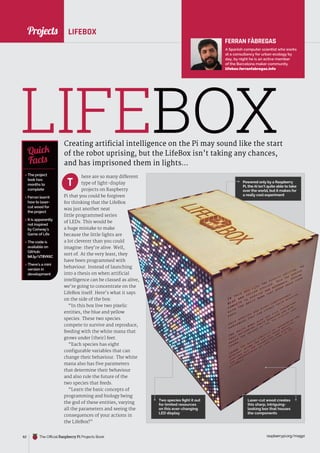 News
raspberrypi.org/magpi
62 The Official Raspberry Pi Projects Book raspberrypi.org/magpi
62
here are so many different
type of light-display
projects on Raspberry
Pi that you could be forgiven
for thinking that the LifeBox
was just another neat
little programmed series
of LEDs. This would be
a huge mistake to make
because the little lights are
a lot cleverer than you could
imagine: they’re alive. Well,
sort of. At the very least, they
have been programmed with
behaviour. Instead of launching
into a thesis on when artificial
intelligence can be classed as alive,
we’re going to concentrate on the
LifeBox itself. Here’s what it says
on the side of the box:
“In this box live two pixelic
entities, the blue and yellow
species. These two species
compete to survive and reproduce,
feeding with the white mana that
grows under [their] feet.
“Each species has eight
configurable variables that can
change their behaviour. The white
mana also has five parameters
that determine their behaviour
and also rule the future of the
two species that feeds.
“Learn the basic concepts of
programming and biology being
the god of these entities, varying
all the parameters and seeing the
consequences of your actions in
the LifeBox!”
Powered only by a Raspberry
Pi, the AI isn’t quite able to take
over the world, but it makes for
a really cool experiment
LIFEBOX
Creating artificial intelligence on the Pi may sound like the start
of the robot uprising, but the LifeBox isn’t taking any chances,
and has imprisoned them in lights…
 The project
took two
months to
complete
 Ferran learnt
how to laser-
cut wood for
the project
 It is apparently
not inspired
by Conway’s
Game of Life
 The code is
available on
GitHub:
bit.ly/1T8VKtC
 There’s a mini
version in
development
Quick
Facts
LIFEBOX
T
FERRAN FÀBREGAS
A Spanish computer scientist who works
at a consultancy for urban ecology by
day, by night he is an active member
of the Barcelona maker community.
lifebox.ferranfabregas.info
Two species fight it out
for limited resources
on this ever-changing
LED display
Laser-cut wood creates
this sharp, intriguing-
looking box that houses
the components
Projects
Projects
 