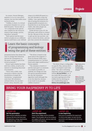 News
raspberrypi.org/magpi The Official Raspberry Pi Projects Book 63
raspberrypi.org/magpi 63
LIFEBOX
Above The most
interesting night
light you’ve ever
used: maybe it will
be this decade’s
lava lamp?
Top It looks messy
inside, but it’s
generally quite
a simple setup
once you break it
all down
Its creator, Ferran Fàbregas,
explains it to us in a less poetic
manner, but one that makes more
technical sense.
“LifeBox, in short, is a virtual
ecosystem simulator on a 32×32
RGB led panel,” Ferran tells us.
“It’s composed of two species
that compete for the resources
(mana) to get energy, survive,
reproduce, and grow.
“Both species and the mana
(which actually acts as a different
species itself) have a user-defined
parameterization that allows [the
user] to change their behaviour
and see the consequences on
the panel, acting as a god of the
virtual ecosystem.”
Ferran’s god complex has been
with him a while, as well as the
interest in simulating these kind
of ecosystems:
“Since I was a child, I was
attracted to robotics and the
possibilities of simple life
simulations. I programmed
some basic life simulators
software before, but one day I
found a shiny, beautiful, and
STEP-01
Set the parameters
Delve into the config files and define
how your life forms and mana work:
life expectancy, energy requirements,
reproductive rates, and so on.
STEP-02
Start the experiment
Power on the LifeBox and the simulation
begins. The simulation will run for as long as
you supply it with power, and any resets will
start it from the beginning.
STEP-03
A new beginning
Once you’ve completed the experiment,
it’s time to start again. Go back into the
parameters and reprogram the life forms
and mana.
BRING YOUR RASPBERRY PI TO LIFE
cheap 32×32 RGB LED panel at a
fair and I decided to create the
LifeBox. I was captivated by the
idea of seeing the evolution of a
programmable ecosystem on a
beautiful box on my dining room
[table], like other people can
enjoy with a fishbowl.”
Inside the box is just a Pi, the
LED panel, and a driver to connect
the two. Because of this, the code
is split up into two sections: one
part to control the driver, and one
part that controls the simulation.
“The driver is based on the
great work of the original C++
driver by Henner Zeller and a
reimplementation in C by Peter
Onion with slight modifications,”
Ferran explains.
“The simulator is build in C
and the main goal is to maintain
it as simple as possible, so
anybody can change not only
the species parameterization
but also the simulation
algorithm itself (although this
is not the objective, because
it can result in an unusable
LifeBox situation).”
Learn the basic concepts
of programming and biology
being the god of these entities
The whole thing is configurable
via specific files, and you don’t
need to recompile it each time
either. The code is still being
improved, and you can find it on
GitHub (bit.ly/1T8VKtC), or, if
you really like the project, you
can look at getting one of the
LifeBox kits by checking out
the crowdfunding page at:
lifebox.ferranfabregas.info.
Projects
Projects
 