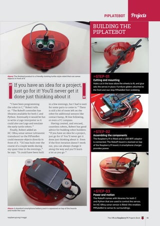 News
raspberrypi.org/magpi The Official Raspberry Pi Projects Book 65
PIPLATEBOT
“I have been programming
the robot in C,” Robert tells
us. “The RoboPi controller has
libraries available for both C and
Python. Eventually it would be fun
to write a Logo interpreter so it
could also use Logo and emulate
the early turtle robots.”
Finally, Robert added an
HC-SR04 sonar sensor (ultrasonic
transducer) so the PiPlateBot
could measure objects directly in
front of it. “[It] was built over the
course of a couple weeks during
my spare time in the evenings,”
he says. “It could have been built
STEP-01
Cutting and mounting
Holes cut in the base allow the wheels to fit, and glue
sets the servos in place. Furniture gliders attached to
the front and rear stop PiPlateBot from wobbling.
STEP-02
Assembling the components
The Raspberry Pi is fitted and a USB WiFi adaptor
is connected. The RoboPi board is stacked on top
of the Raspberry Pi board. A smartphone charger
provides power.
STEP-03
Power and motion
The RoboPi comes with libraries for both C
and Python that are used to control the servos.
An HC-SR04 sonar sensor is fitted: this enables
PiPlateBot to sense its surroundings.
in a few evenings, but I had to wait
for some parts to come in.” There
is still a bit of room left on the
robot for additional sensors like
contact bump, IR line following,
or even a I2
C compass.
Having created, and rescued,
countless robots, Robert has good
advice for budding robot builders:
“If you have an idea for a project,
just go for it! You’ll never get it
done just thinking about it. Even
if the first iteration doesn’t work
out, you can always change it
along the way and you’ll learn
a lot as you go.”
Above The finished product is a friendly-looking turtle-style robot that can sense
objects in front of it
BUILDING THE
PIPLATEBOT
Above A standard smartphone battery pack is squeezed on top of the boards
and inside the case
If you have an idea for a project,
just go for it! You’ll never get it
done just thinking about it
Projects
 
