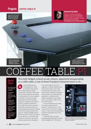 News
raspberrypi.org/magpi
66 The Official Raspberry Pi Projects Book
Projects
s you probably know,
the Raspberry Pi, while
an excellent educational
tool, is big among the maker
community. The kind of folks who
like to create machines are always
on the lookout for a tiny computer
controller, one that can power
their project with the smallest
footprint. Along with the makers,
any tiny computer released to
the market also tends to attract a
great deal of attention from the
arcade gaming community, looking
for the next thing to power their
work-in-progress MAME cabinet.
With this cross-section of interests
for one device, it’s a wonder why
we haven’t seen full-size arcade
cabinets powered by a Raspberry
COFFEE TABLE PI
This fully fledged cocktail arcade cabinet, apparently masquerading
as a coffee table, is one of those Pi projects everyone wants to do…
 The project took
a fewweeks to
complete
 The Perspex
over the
screen can get
scratched easily
by kids
 Donkey Kong
is Graham’s
favourite game
to play on it
 It does actually
get used for
resting cups of
coffee on
 There will be no
kit, so use the
Instructables
guide
Quick
Facts
Real arcade parts are
attached to the table,
giving you a more
authentic experience
A
A 24-inch LCD screen
displays the games,
and is covered with
protective Perspex
Above The insides are neatly arranged
and very chunky, just like any good arcade
machine should be
GRAHAM GELDING
Graham is a software developer,
working on Linux to make graphical
interfaces with Qt. In his spare time
he has a number of hobbies, including
learning to be a blacksmith.
instructables.com/id/Coffee-Table-Pi
Pi in every single issue of the
magazine. Graham Gelding is one
of the few to take on this task.
Not only that, he’s gone a step
further and created the ultimate in
classy, grown-up arcade gaming
apparatus: a cocktail arcade
cabinet (although it has a slight
twist, as he likes to refer to it as
his ‘coffee table’).
“It was an attempt to recreate
the classic arcade cocktail
cabinet,” Graham tells us, “but
in a way that can fit into a lounge
room. It’s also a way of introducing
my kids to the games that I had
growing up.
“I also wanted to try some
woodworking and needed a project
for my Raspberry Pi. The idea of
COFFEE TABLE PI
Custom-made by hand
using spare pine, it’s
sturdy enough to hold
the strongest cup of tea
 