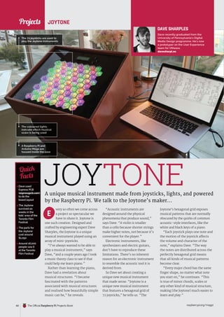 News
raspberrypi.org/magpi
68 The Official Raspberry Pi Projects Book
very so often we come across
a project so spectacular we
have to share it. Joytone is
one such creation. Designed and
crafted by engineering expert Dave
Sharples, the Joytone is a unique
musical instrument played using an
array of mini-joysticks.
“I’ve always wanted to be able to
play a musical instrument,” says
Dave, “and a couple years ago I took
a music theory class to see if that
could help me learn piano.”
Rather than learning the piano,
Dave had a revelation about
musical structures. “I became
fascinated with the patterns
associated with musical structures
and realised how beautifully simple
music can be,” he reveals.
JOYTONE
A unique musical instrument made from joysticks, lights, and powered
by the Raspberry Pi. We talk to the Joytone’s maker...
 Dave used
Express PCB
(expresspcb.com)
to do the
board layout
 The Joytone
survived six
weeks in the
kids’ area of the
Toronto Film
Festival
 The parts for
the Joytone
cost around
$1,050
 Around 16,000
people saw it
at the Toronto
Film Festival
Quick
Facts
The 72 joysticks are used to
play the Joytone instruments
JOYTONE
A Raspberry Pi and
Arduino Mega are
housed inside the case
E
The coloured lights
indicate which musical
scale is being used
DAVE SHARPLES
Dave recently graduated from the
University of Pennsylvania’s Digital
Media Design programme. He’s now
a prototyper on the User Experience
team for VMware.
davesharpl.es
“Acoustic instruments are
designed around the physical
phenomena that produce sound,”
says Dave. “A violin is smaller
than a cello because shorter strings
make higher notes, not because it’s
convenient for the player.”
Electronic instruments, like
synthesizers and electric guitars,
don’t have to reproduce these
limitations. There’s no inherent
reason for an electronic instrument
to resemble the acoustic tool it is
derived from.
So Dave set about creating a
unique new musical instrument
that made sense. “Joytone is a
unique new musical instrument
that features a hexagonal grid of
72 joysticks,” he tells us. “The
Joytone’s hexagonal grid exposes
musical patterns that are normally
obscured by the quirks of common
acoustic-style interfaces, like the
white and black keys of a piano.
“Each joystick plays one note and
the motion of the joystick affects
the volume and character of the
note,” explains Dave. “The way
the notes are distributed across the
perfectly hexagonal grid means
that all kinds of musical patterns
become clear.
“Every major chord has the same
finger shape, no matter what note
you start on,” he continues. “This
is true of minor chords, scales or
any other kind of musical structure,
making [the Joytone] much easier to
learn and play.”
Projects
 