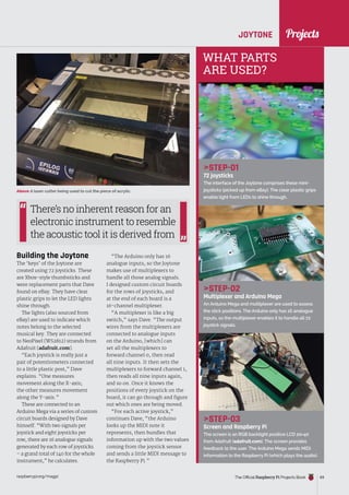 News
raspberrypi.org/magpi The Official Raspberry Pi Projects Book 69
JOYTONE
STEP-01
72 joysticks
The interface of the Joytone comprises these mini-
joysticks (picked up from eBay). The clear plastic grips
enable light from LEDs to shine through.
STEP-02
Multiplexer and Arduino Mega
An Arduino Mega and multiplexer are used to assess
the stick positions. The Arduino only has 16 analogue
inputs, so the multiplexer enables it to handle all 72
joystick signals.
STEP-03
Screen and Raspberry Pi
The screen is an RGB backlight positive LCD 20×40
from Adafruit (adafruit.com). The screen provides
feedback to the user. The Arduino Mega sends MIDI
information to the Raspberry Pi (which plays the audio).
Above A laser cutter being used to cut the piece of acrylic.
WHAT PARTS
ARE USED?
Building the Joytone
The ‘keys’ of the Joytone are
created using 72 joysticks. These
are Xbox-style thumbsticks and
were replacement parts that Dave
found on eBay. They have clear
plastic grips to let the LED lights
shine through.
The lights (also sourced from
eBay) are used to indicate which
notes belong to the selected
musical key. They are connected
to NeoPixel (WS2812) strands from
Adafruit (adafruit.com).
“Each joystick is really just a
pair of potentiometers connected
to a little plastic post,” Dave
explains. “One measures
movement along the X-axis;
the other measures movement
along the Y-axis.”
These are connected to an
Arduino Mega via a series of custom
circuit boards designed by Dave
himself. “With two signals per
joystick and eight joysticks per
row, there are 16 analogue signals
generated by each row of joysticks
– a grand total of 140 for the whole
instrument,” he calculates.
“The Arduino only has 16
analogue inputs, so the Joytone
makes use of multiplexers to
handle all those analog signals.
I designed custom circuit boards
for the rows of joysticks, and
at the end of each board is a
16-channel multiplexer.
“A multiplexer is like a big
switch,” says Dave. “The output
wires from the multiplexers are
connected to analogue inputs
on the Arduino, [which] can
set all the multiplexers to
forward channel 0, then read
all nine inputs. It then sets the
multiplexers to forward channel 1,
then reads all nine inputs again,
and so on. Once it knows the
positions of every joystick on the
board, it can go through and figure
out which ones are being moved.
“For each active joystick,”
continues Dave, “the Arduino
looks up the MIDI note it
represents, then bundles that
information up with the two values
coming from the joystick sensor
and sends a little MIDI message to
the Raspberry Pi.”
There’s no inherent reason for an
electronic instrument to resemble
the acoustic tool it is derived from
Projects
 