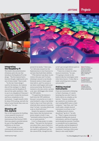 News
raspberrypi.org/magpi The Official Raspberry Pi Projects Book 71
Projects
Integrating
the Raspberry Pi
This build is the second iteration
of Joytone and is the one that
introduces the Raspberry Pi to the
design. “The first Joytone had to
function though a nightmarish rat’s
nest of wires inside,” Dave recalls.
“In the two-brain design I
used for the Joytone, the Arduino
does all the analogue-to-digital
conversion and the Raspberry Pi
does all the audio synthesis. I like
to use it on a Raspberry Pi because I
can just tuck it inside the enclosure
and focus completely on the
instrument. I taught myself a little
bit about PCB routing, and with the
help of some friends they came out
perfectly,” he says.
Showing off
the Joytone
Part of the inspiration for building
a more powerful iteration of
the Joytone was the Toronto
International Film Festival (TIFF).
Dave was asked to provide Joytone
for part of the digiPlaySpace
exhibition at the show.
“I had to design it to run
continuously and withstand
thousands of visitors over a
period of six weeks,” Dave says,
“so I did some research at the
Exploratorium in San Francisco to
see how they build their exhibits.
“[The Joytone] saw about 16,000
visitors this year and I’ve been
showing it around to my friends.
Everyone seems to have a good
time with it, and I’m curious to
see what could happen with some
serious practising. My favourite
moment so far was a write-up from
a six-year-old blogger who visited
the TIFF exhibit.
“I’m glad that the Joytone is
back from the TIFF exhibition
because I can practise on it now. I
only finished it a day or two before
I had to ship it out! Even with the
relatively short amount of practice
time I’ve had, I can play almost any
scale or chord with ease.”
Despite the apparent complexity,
Dave claims that the Joytone was
pretty simple to build. It was
“extremely tedious because there
are so many joysticks.”
It isn’t a cheap project to make,
either: “The parts for the Joytone
cost about $600, most of which is
for the lights and joysticks.” Dave
also spent an additional $450 on
the custom PCBs, though he tells
JOYTONE
us he’s got enough leftover parts to
build another instrument.
“I have lots of plans for other
musical inventions,” he says.
“I’m going to iterate on the
joystick idea but investigate some
other form factors. I’d also like to
make something more compact
and portable.”
Making musical
instruments
If you are interested in following
in Dave’s footsteps, it’s worth
knowing that you don’t have to
build a device as complex as the
Joytone. “Anyone could wire
up a joystick to an Arduino and
start sending MIDI notes to their
computer,” says Dave, and “you
could make a simple musical
instrument in an hour or two.”
Budding musical creators
should just “go for it,” he tells
us. “There’s a great community
of people building new musical
instruments, and lots of inspiring
work already documented. PureData
is a wonderful tool to experiment
with quickly, and the Raspberry Pi
is a friendly platform for musical
inventions. Learning a little music
theory is also really helpful.”
Above Pushing a
stick up controls the
kind of waveform
produced; left to
right controls how
flat or wide the
note is
Top left The Joytone
is a spectacular-
looking modern
musical instrument
Left A sturdy
wooden case is
used to house all
of the components
 